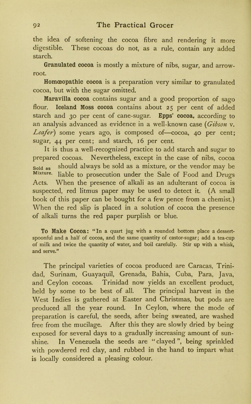 the idea of softening the cocoa fibre and rendering it more digestible. These cocoas do not, as a rule, contain any added starch. Granulated cocoa is mostly a mixture of nibs, sugar, and arrow- root. Homoeopathic cocoa is a preparation very similar to granulated cocoa, but with the sugar omitted. Maravilla cocoa contains sugar and a good proportion of sago flour. Iceland Moss cocoa contains about 25 per cent of added starch and 30 per cent of cane-sugar. Epps’ cocoa, according to an analysis advanced as evidence in a well-known case {Gibson v. Leafer) some years ago, is composed of—cocoa, 40 per cent; sugar, 44 per cent; and starch, 16 per cent. It is thus a well-recognized practice to add starch and sugar to prepared cocoas. Nevertheless, except in the case of nibs, cocoa Sold as should always be sold as a mixture, or the vendor may be Mixture, jjablg prosecution under the Sale of Food and Drugs Acts. When the presence of alkali as an adulterant of cocoa is suspected, red litmus paper may be used to detect it. (A small book of this paper can be bought for a few pence from a chemist.) When the red slip is placed in a solution of cocoa the presence of alkali turns the red paper purplish or blue. To Make Cocoa: “ In a quart jug with a rounded bottom place a dessert- spoonful and a half of cocoa, and the same quantity of castor-sugar; add a tea-cup of milk and twice the quantity of water, and boil carefully. Stir up with a whisk, and serve.” The principal varieties of cocoa produced are Caracas, Trini- dad, Surinam, Guayaquil, Grenada, Bahia, Cuba, Para, Java, and Ceylon cocoas. Trinidad now yields an excellent product, held by some to be best of all. The principal harvest in the West Indies is gathered at Easter and Christmas, but pods are produced all the year round. In Ceylon, where the mode of preparation is careful, the seeds, after being sweated, are washed free from the mucilage. After this they are slowly dried by being exposed for several days to a gradually increasing amount of sun- shine. In Venezuela the seeds are “clayed”, being sprinkled with powdered red clay, and rubbed in the hand to impart what is locally considered a pleasing colour.