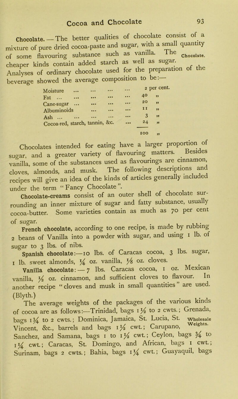 Chocolate. — The better qualities of chocolate consist of a mixture of pure dried cocoa-paste and sugar, with a small quantity of some flavouring substance such as vani a. e cheaper kinds contain added starch as well as su^^ar. Analyses of ordinary chocolate used for the preparation of the beverage showed the average composition to be:— Moisture 2 per cent. Fat 40 » Cane-sugar ... ... 20 „ Albuminoids ... II » Ash ... ... 3 » Cocoa-red, starch, tannin, &c. ... 24 ,, 100 „ Chocolates intended for eating have a larger proportion of suirar, and a greater variety of flavouring matters. Besides vanilla, some of the substances used as flavourings are cinnamon, cloves, almonds, and musk. The following descriptions and recipes will give an idea of the kinds of articles generally included under the term “Fancy Chocolate”. Chocolate-creams consist of an outer shell of chocolate sur- rounding an inner mixture of sugar and fatty substance, usually cocoa-butter. Some varieties contain as much as 70 per cent of sugar. _ 1 uu* French chocolate, according to one recipe, is made by rubbing 2 beans of Vanilla into a powder with sugar, and using i lb. of sugar to 3 lbs. of nibs. Spanish chocolate:—10 lbs. of Caracas cocoa, 3 lbs. sugar, I lb. sweet almonds, oz. vanilla, ^ oz. cloves. Vanilla chocolate: — 7 lbs. Caracas cocoa, i oz. Mexican vanilla, ^ oz. cinnamon, and sufficient cloves to flavour. In another recipe “ cloves and musk in small quantities are used. (Blyth.) The average weights of the packages of the various kinds of cocoa are as follows:—Trinidad, bags to 2 cwts.; Grenada, bags to 2 cwts.; Dominica, Jamaica, St. Lucia, St. wholesale Vincent, &c., barrels and bags cwt.; Carupano, Sanchez, and Samana, bags i to i cwt.; Ceylon, bags ^ to Icwt.; Caracas, St. Domingo, and African, bags i cwt., Surinam, bags 2 cwts.; Bahia, bags i cwt.; Guayaquil, bags