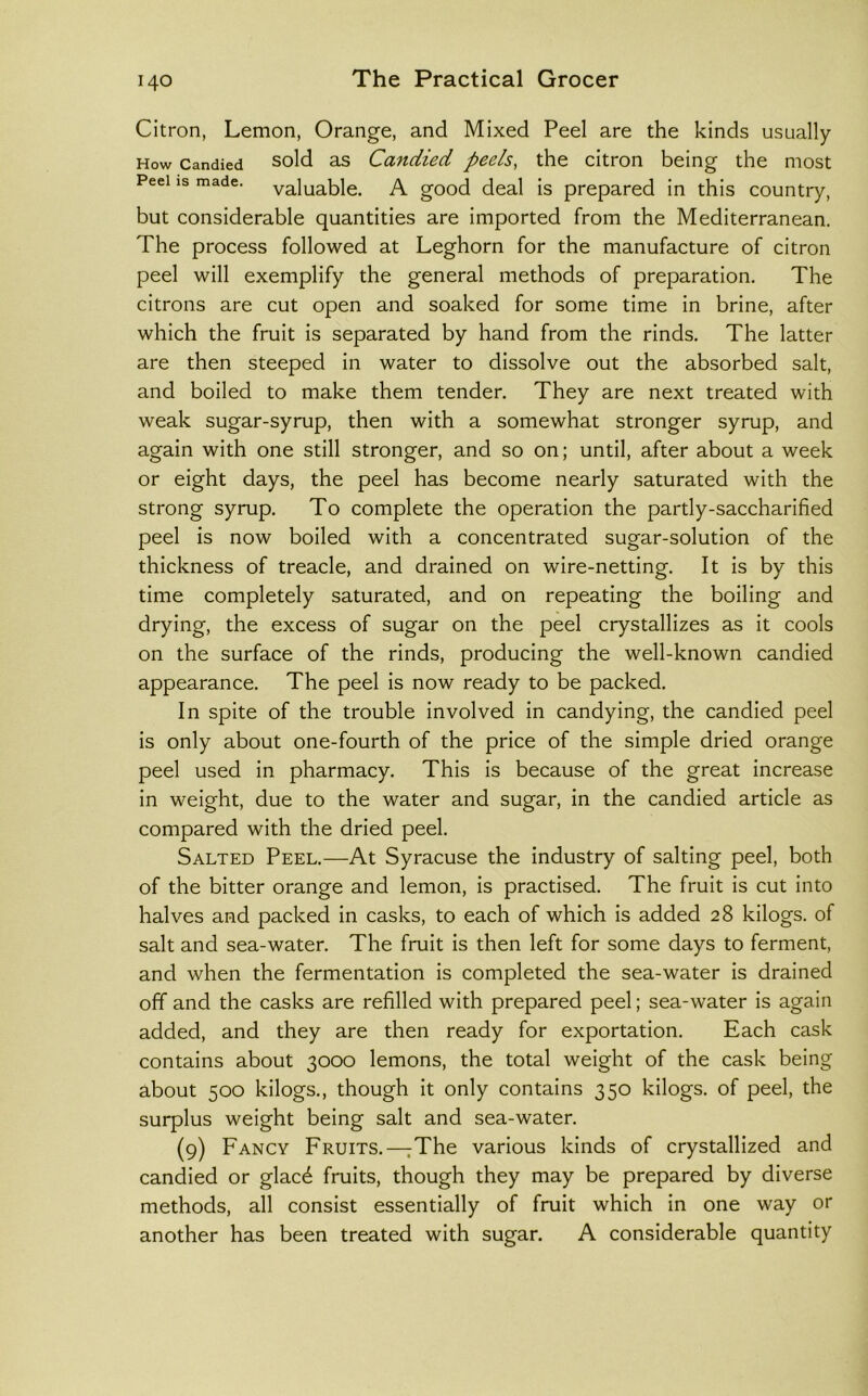 Citron, Lemon, Orange, and Mixed Peel are the kinds usually How Candied sold as Candied peels, the citron being the most Peel IS made, valuable. A good deal is prepared in this country, but considerable quantities are imported from the Mediterranean. The process followed at Leghorn for the manufacture of citron peel will exemplify the general methods of preparation. The citrons are cut open and soaked for some time in brine, after which the fruit is separated by hand from the rinds. The latter are then steeped in water to dissolve out the absorbed salt, and boiled to make them tender. They are next treated with weak sugar-syrup, then with a somewhat stronger syrup, and again with one still stronger, and so on; until, after about a week or eight days, the peel has become nearly saturated with the strong syrup. To complete the operation the partly-saccharified peel is now boiled with a concentrated sugar-solution of the thickness of treacle, and drained on wire-netting. It is by this time completely saturated, and on repeating the boiling and drying, the excess of sugar on the peel crystallizes as it cools on the surface of the rinds, producing the well-known candied appearance. The peel is now ready to be packed. In spite of the trouble involved in candying, the candied peel is only about one-fourth of the price of the simple dried orange peel used in pharmacy. This is because of the great increase in weight, due to the water and sugar, in the candied article as compared with the dried peel. Salted Peel.—At Syracuse the industry of salting peel, both of the bitter orange and lemon, is practised. The fruit is cut into halves and packed in casks, to each of which is added 28 kilogs. of salt and sea-water. The fruit is then left for some days to ferment, and when the fermentation is completed the sea-water is drained off and the casks are refilled with prepared peel; sea-water is again added, and they are then ready for exportation. Each cask contains about 30CK) lemons, the total weight of the cask being about 500 kilogs., though it only contains 350 kilogs. of peel, the surplus weight being salt and sea-water. (9) Fancy Fruits.—^The various kinds of crystallized and candied or glacd fruits, though they may be prepared by diverse methods, all consist essentially of fruit which in one way or another has been treated with sugar. A considerable quantity
