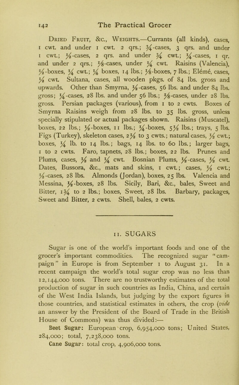 Dried Fruit, &c., Weights.—Currants (all kinds), cases, I cwt. and under i cwt 2 qrs.; ^-cases, 3 qrs. and under I cwt.; ^-cases, 2 qrs. and under ^ cwt.; ^-cases, i qr. and under 2 qrs.; j^-cases, under ^ cwt. Raisins (Valencia), ^-boxes, cwt; ^ boxes, 14 lbs.; F^-boxes, 7 lbs.; Eldme, cases, yi cwt Sultana, cases, all wooden pkgs. of 84 lbs. gross and upwards. Other than Smyrna, ^-cases, 56 lbs. and under 84 lbs. gross; 54^-cases, 28 lbs. and under 56 lbs.; ^-cases, under 28 lbs. gross. Persian packages (various), from i to 2 cwts. Boxes of Smyrna Raisins weigh from 28 lbs. to 35 lbs. gross, unless specially stipulated or actual packages shown. Raisins (Muscatel), boxes, 22 lbs.; ^-boxes, ii lbs.; ^-boxes, 5^ lbs.; trays, 5 lbs. Figs (Turkey), skeleton cases, 2^ to 3 cwts.; natural cases, yi cwt; boxes, lb. to 14 lbs.; bags, 14 lbs. to 60 lbs.; larger bags, I to 2 cwts. Faro, tapnets, 28 lbs.; boxes, 22 lbs. Prunes and Plums, cases, ^ and ^ cwt Bosnian Plums, ^-cases, cwt Dates, Bussora, &c., mats and skins, i cwt.; cases, y^ cwt; y-cases, 28 lbs. Almonds (Jordan), boxes, 25 lbs. Valencia and Messina, -boxes, 28 lbs. Sicily, Bari, &c., bales. Sweet and Bitter, i^ to 2 lbs.; boxes. Sweet, 28 lbs. Barbary, packages. Sweet and Bitter, 2 cwts. Shell, bales, 2 cwts. ii. SUGARS Sugar is one of the world’s important foods and one of the grocer’s important commodities. The recognized sugar “ cam- paign ” in Europe is from September i to August 31. In a recent campaign the world’s total sugar crop was no less than 12,144,000 tons. There are no trustworthy estimates of the total production of sugar in such countries as India, China, and certain of the West India Islands, but judging by the export figures in those countries, and statistical estimates in others, the crop (vide an answer by the President of the Board of Trade in the British House of Commons) was thus divided:— Beet Sugar: European crop, 6,954,000 tons; United States, 284,000; total, 7,238,000 tons. Cane Sugar: total crop, 4,906,000 tons.