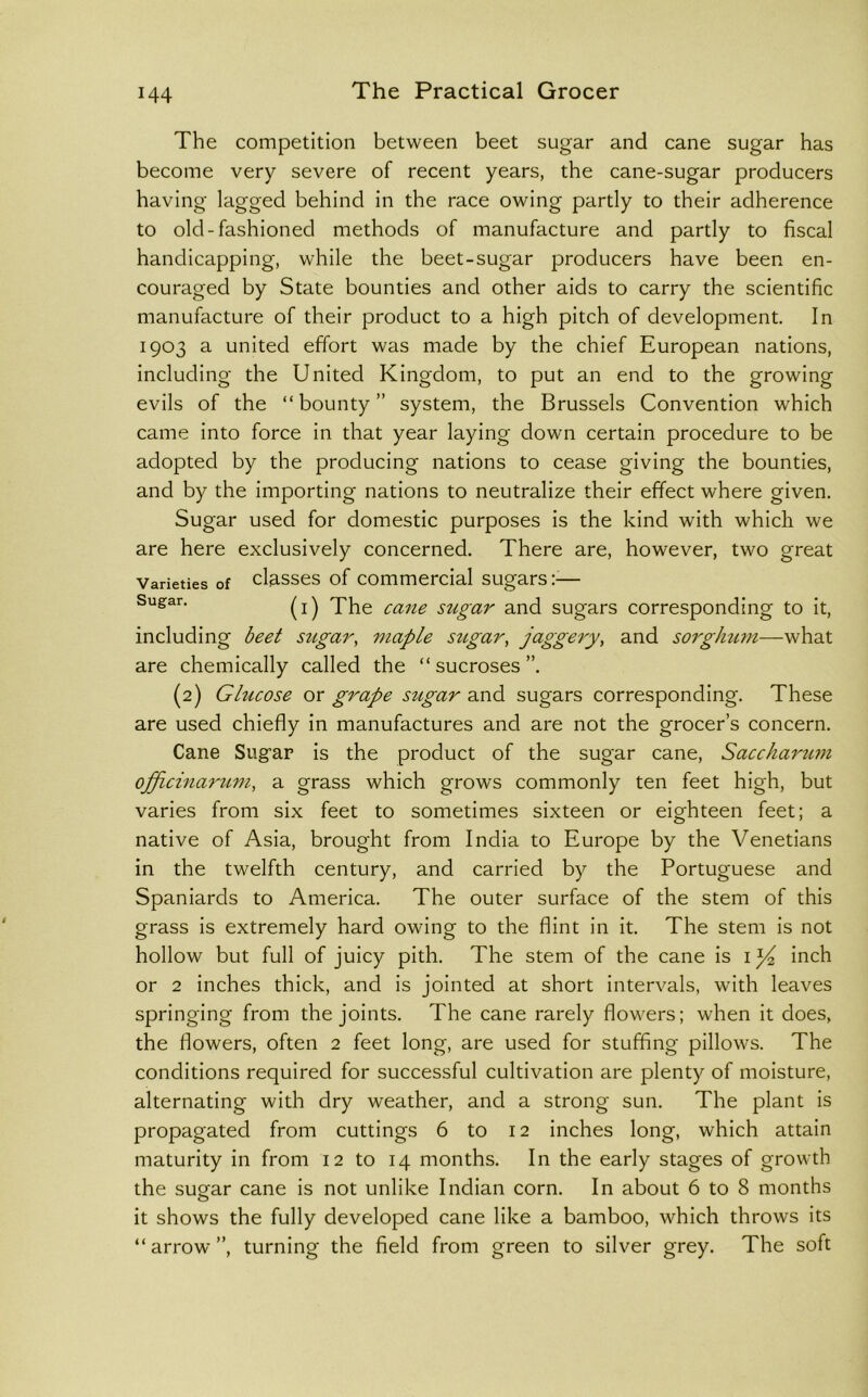 The competition between beet sugar and cane sugar has become very severe of recent years, the cane-sugar producers having lagged behind in the race owing partly to their adherence to old-fashioned methods of manufacture and partly to fiscal handicapping, while the beet-sugar producers have been en- couraged by State bounties and other aids to carry the scientific manufacture of their product to a high pitch of development. In 1903 a united effort was made by the chief European nations, including the United Kingdom, to put an end to the growing evils of the “bounty” system, the Brussels Convention which came into force in that year laying down certain procedure to be adopted by the producing nations to cease giving the bounties, and by the importing nations to neutralize their effect where given. Sugar used for domestic purposes is the kind with which we are here exclusively concerned. There are, however, two great Varieties of classes of Commercial sugars;-— (i) The cane sugar and sugars corresponding to it, including beet sugar, maple sugar, jaggery, and sorghtim—what are chemically called the “ sucroses (2) Glucose or grape stigar and sugars corresponding. These are used chiefly in manufactures and are not the grocer’s concern. Cane Sugar is the product of the sugar cane, Sacchamim ojfLcinarum, a grass which grows commonly ten feet high, but varies from six feet to sometimes sixteen or eighteen feet; a native of Asia, brought from India to Europe by the Venetians in the twelfth century, and carried by the Portuguese and Spaniards to America. The outer surface of the stem of this grass is extremely hard owing to the flint in it. The stem is not hollow but full of juicy pith. The stem of the cane is inch or 2 inches thick, and is jointed at short intervals, with leaves springing from the joints. The cane rarely flowers; when it does, the flowers, often 2 feet long, are used for stuffing pillows. The conditions required for successful cultivation are plenty of moisture, alternating with dry weather, and a strong sun. The plant is propagated from cuttings 6 to 12 inches long, which attain maturity in from 12 to 14 months. In the early stages of growth the sugfar cane is not unlike Indian corn. In about 6 to 8 months it shows the fully developed cane like a bamboo, which throws its “arrow”, turning the field from green to silver grey. The soft