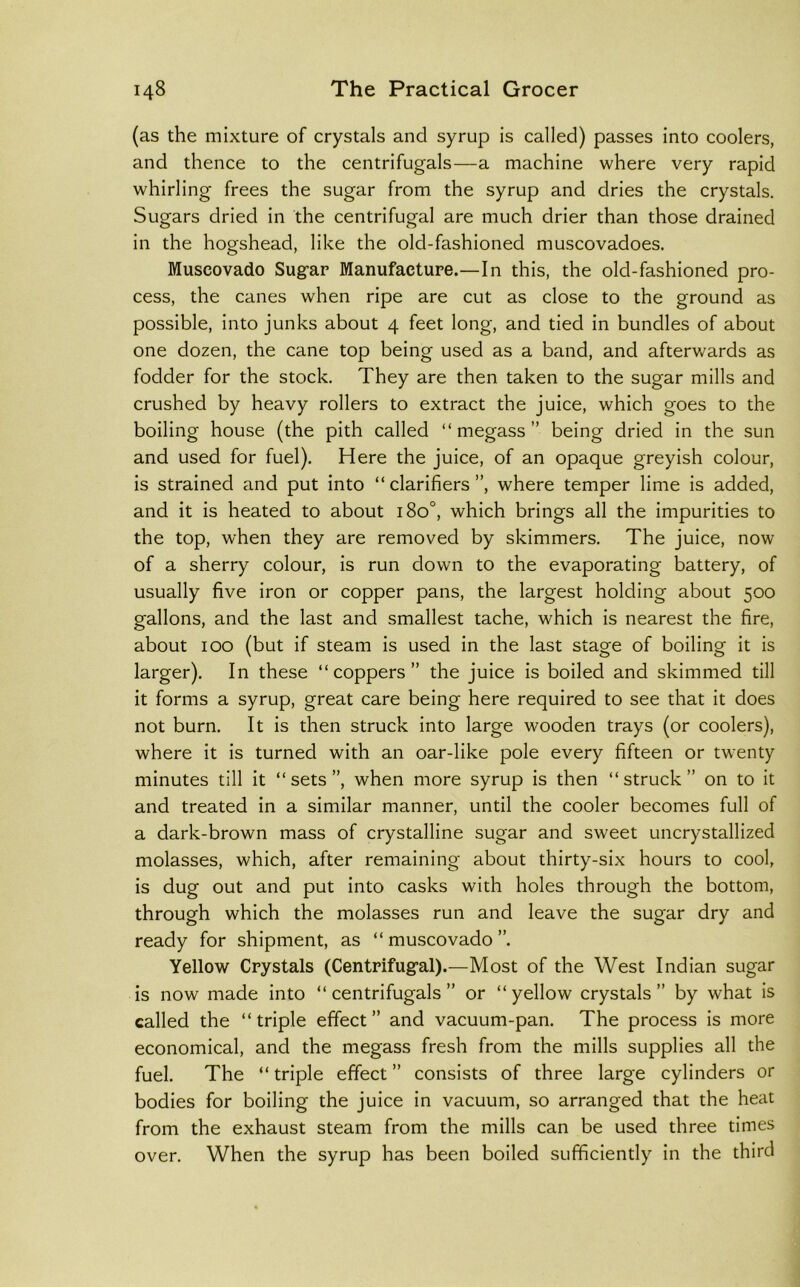 (as the mixture of crystals and syrup is called) passes into coolers, and thence to the centrifugals—a machine where very rapid whirling frees the sugar from the syrup and dries the crystals. Sugars dried in the centrifugal are much drier than those drained in the hogshead, like the old-fashioned muscovadoes. Muscovado Sugar Manufacture.—In this, the old-fashioned pro- cess, the canes when ripe are cut as close to the ground as possible, into junks about 4 feet long, and tied in bundles of about one dozen, the cane top being used as a band, and afterwards as fodder for the stock. They are then taken to the sugar mills and crushed by heavy rollers to extract the juice, which goes to the boiling house (the pith called “ megass ” being dried in the sun and used for fuel). Here the juice, of an opaque greyish colour, is strained and put into “clarifiers”, where temper lime is added, and it is heated to about 180°, which brings all the impurities to the top, when they are removed by skimmers. The juice, now of a sherry colour, is run down to the evaporating battery, of usually five iron or copper pans, the largest holding about 500 gallons, and the last and smallest tache, which is nearest the fire, about 100 (but if steam is used in the last stage of boiling it is larger). In these “coppers” the juice is boiled and skimmed till it forms a syrup, great care being here required to see that it does not burn. It is then struck into large wooden trays (or coolers), where it is turned with an oar-like pole every fifteen or twenty minutes till it “sets”, when more syrup is then “struck” on to it and treated in a similar manner, until the cooler becomes full of a dark-brown mass of crystalline sugar and sweet uncrystallized molasses, which, after remaining about thirty-six hours to cool, is dug out and put into casks with holes through the bottom, through which the molasses run and leave the sugar dry and ready for shipment, as “ muscovado ”. Yellow Crystals (Centrifugal).—Most of the West Indian sugar is now made into “ centrifugals ” or “ yellow crystals ” by what is called the “triple effect” and vacuum-pan. The process is more economical, and the megass fresh from the mills supplies all the fuel. The “triple effect” consists of three large cylinders or bodies for boiling the juice in vacuum, so arranged that the heat from the exhaust steam from the mills can be used three times over. When the syrup has been boiled sufficiently in the third