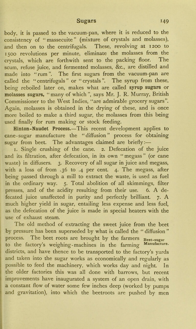 body, it is passed to the vacuum-pan, where it is reduced to the consistency of “ massecuite ” (mixture of crystals and molasses), and then on to the centrifugals. These, revolving at 1200 to 1500 revolutions per minute, eliminate the molasses from the crystals, which are forthwith sent to the packing floor. The scum, refuse juice, and fermented molasses, &c., are distilled and made into “ rum ”. The first sugars from the vacuum-pan are called the “centrifugals” or “crystals”. The syrup from these, being reboiled later on, makes what are called syrup sugars or molasses sugars, “ many of which ”, says Mr. J. R. Murray, British Commissioner to the West Indies, “are admirable grocery sugars”. Again, molasses is obtained in the drying of these, and is once more boiled to make a third sugar, the molasses from this being used finally for rum making or stock feeding. Hinton-Naudet Process.—This recent development applies to cane-sugar manufacture the “diffusion” process for obtaining sugar from beet. The advantages claimed are briefly:— I. Single crushing of the cane. 2. Defecation of the juice and its filtration, after defecation, in its own “ megass ” (or cane waste) in diffusers. 3. Recovery of all sugar in juice and megass, with a loss of from .36 to .4 per cent. 4. The megass, after being passed through a mill to extract the waste, is used as fuel in the ordinary way. 5. Total abolition of all skimmings, filter presses, and of the acidity resulting from their use. 6. A de- fecated juice unaffected in purity and perfectly brilliant. 7. A much higher yield in sugar, entailing less expense and less fuel, as the defecation of the juice is made in special heaters with the use of exhaust steam. The old method of extracting the sweet juice from the beet by pressure has been superseded by what is called the “ diffusion ” process. The beet roots are brought by the farmers Beet-sugar to the factory’s weighing-machines in the farming Manufacture, districts, and have thence to be transported to the factory’s yards and taken into the sugar works as economically and regularly as possible to feed the machinery, which works day and night. In the older factories this was all done with barrows, but recent improvements have inaugurated a system of an open drain, with a constant flow of water some few inches deep (worked by pumps and gravitation), into which the beetroots are pushed by men