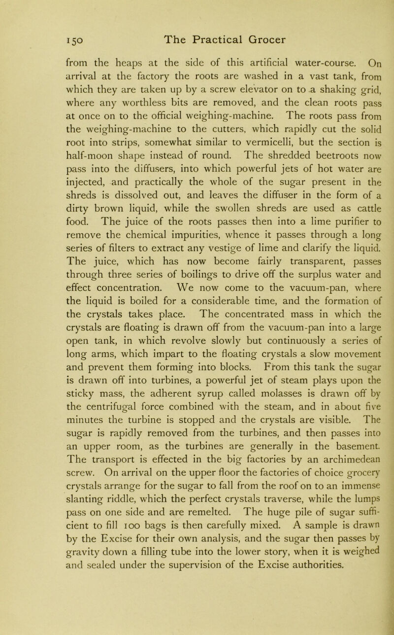 from the heaps at the side of this artificial water-course. On arrival at the factory the roots are washed in a vast tank, from which they are taken up by a screw elevator on to a shaking grid, where any worthless bits are removed, and the clean roots pass at once on to the official weighing-machine. The roots pass from the weighing-machine to the cutters, which rapidly cut the solid root into strips, somewhat similar to vermicelli, but the section is half-moon shape instead of round. The shredded beetroots now pass into the diffu.sers, into which powerful jets of hot water are injected, and practically the whole of the sugar present in the shreds is dissolved out, and leaves the diffuser in the form of a dirty brown liquid, while the swollen shreds are used as cattle food. The juice of the roots passes then into a lime purifier to remove the chemical impurities, whence it passes through a long series of filters to extract any vestige of lime and clarify the liquid. The j uice, which has now become fairly transparent, passes through three series of boilings to drive off the surplus water and effect concentration. We now come to the vacuum-pan, where the liquid is boiled for a considerable time, and the formation of the crystals takes place. The concentrated mass in which the crystals are floating is drawn off from the vacuum-pan into a large open tank, in which revolve slowly but continuously a series of long arms, which impart to the floating crystals a slow movement and prevent them forming into blocks. From this tank the sugar is drawn off into turbines, a powerful jet of steam plays upon the sticky mass, the adherent syrup called molasses is drawn off by the centrifugal force combined with the steam, and in about five minutes the turbine is stopped and the crystals are visible. The sugar is rapidly removed from the turbines, and then passes into an upper room, as the turbines are generally in the basement. The transport is effected in the big factories by an archimedean screw. On arrival on the upper floor the factories of choice grocer)' crystals arrange for the sugar to fall from the roof on to an immense slanting riddle, which the perfect crystals traverse, while the lumps pass on one side and are remelted. The huge pile of sugar suffi- cient to fill 100 bags is then carefully mixed. A sample is drawn by the Excise for their own analysis, and the sugar then passes by gravity down a filling tube into the lower story, when it is weighed and sealed under the supervision of the Excise authorities.