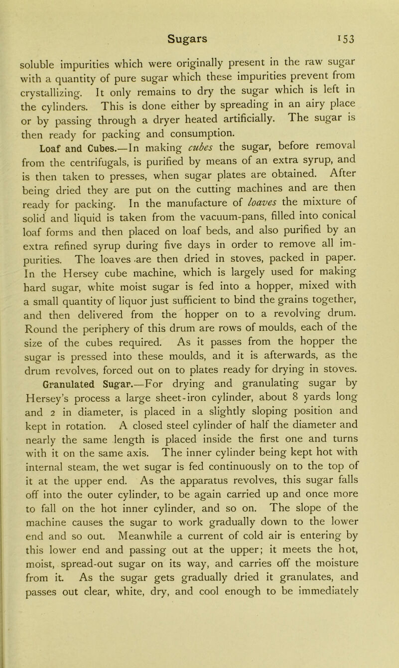 soluble impurities which were originally present in the raw sugar with a quantity of pure sugar which these impurities prevent from crystallizing. It only remains to dry the sugar which is left in the cylinders. This is done either by spreading in an airy place or by passing through a dryer heated artificially. The sugar is then ready for packing and consumption. Loaf and Cubes.—In making cubes the sugar, before removal from the centrifugals, is purified by means of an extra syrup, and is then taken to presses, when sugar plates are obtained. After being dried they are put on the cutting machines and are then ready for packing. In the manufacture of loaves the mixture of solid and liquid is taken from the vacuum-pans, filled into conical loaf forms and then placed on loaf beds, and also purified by an extra refined syrup during five days in order to remove all im- purities. The loaves -are then dried in stoves, packed in paper. In the Hersey cube machine, which is largely used for making hard sugar, white moist sugar is fed into a hopper, mixed with a small quantity of liquor just sufficient to bind the grains together, and then delivered from the hopper on to a revolving drum. Round the periphery of this drum are rows of moulds, each of the size of the cubes required. As it passes from the hopper the sugar is pressed into these moulds, and it is afterwards, as the drum revolves, forced out on to plates ready for drying in stoves. Granulated Sugar.—For drying and granulating sugar by Hersey’s process a large sheet-iron cylinder, about 8 yards long and 2 in diameter, is placed in a slightly sloping position and kept In rotation. A closed steel cylinder of half the diameter and nearly the same length is placed inside the first one and turns with it on the same axis. The inner cylinder being kept hot with internal steam, the wet sugar is fed continuously on to the top of it at the upper end. As the apparatus revolves, this sugar falls off into the outer cylinder, to be again carried up and once more to fall on the hot Inner cylinder, and so on. The slope of the machine causes the sugar to work gradually down to the lower end and so out. Meanwhile a current of cold air is entering by this lower end and passing out at the upper; it meets the hot, moist, spread-out sugar on its way, and carries off the moisture from it. As the sugar gets gradually dried it granulates, and passes out clear, white, dry, and cool enough to be immediately