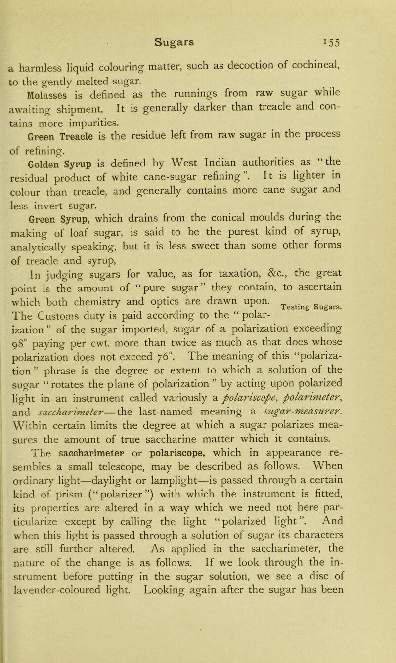 a harmless liquid colouring matter, such as decoction of cochineal, to the gently melted sugar. Molasses is defined as the runnings from raw sugar while awaiting shipment. It is generally darker than treacle and con- tains more impurities. Green Treacle is the residue left from raw sugar in the process of refining. Golden Syrup is defined by West Indian authorities as “the residual product of white cane-sugar refining”. It is lighter in colour than treacle, and generally contains more cane sugar and less invert sugar. Green Syrup, which drains from the conical moulds during the making of loaf sugar, is said to be the purest kind of syrup, analytically speaking, but it is less sweet than some other forms of treacle and syrup. In judging sugars for value, as for taxation, &c., the great point is the amount of “pure sugar” they contain, to ascertain which both chemistry and optics are drawn upon, Sugars. The Customs duty is paid according to the “ polar- ization ” of the sugar imported, sugar of a polarization exceeding 98° paying per cwt. more than twice as much as that does whose polarization does not exceed 76°. The meaning of this “polariza- tion ” phrase is the degree or extent to which a solution of the sugar “rotates the plane of polarization” by acting upon polarized light in an instrument called variously a polariscope, polarimeter, and saccharimeter—the last-named meaning a siigar-measurer. Within certain limits the degree at which a sugar polarizes mea- sures the amount of true saccharine matter which it contains. The saccharimetep or polariscope, which in appearance re- sembles a small telescope, may be described as follows. When ordinary light—daylight or lamplight—is passed through a certain kind of prism (“ polarizer ”) with which the instrument is fitted, its properties are altered in a way which we need not here par- ticularize except by calling the light “ polarized light ”. And when this light is passed through a solution of sugar its characters are still further altered. As applied in the saccharimeter, the nature of the change is as follows. If we look through the in- strument before putting in the sugar solution, we see a disc of lavender-coloured light. Looking again after the sugar has been