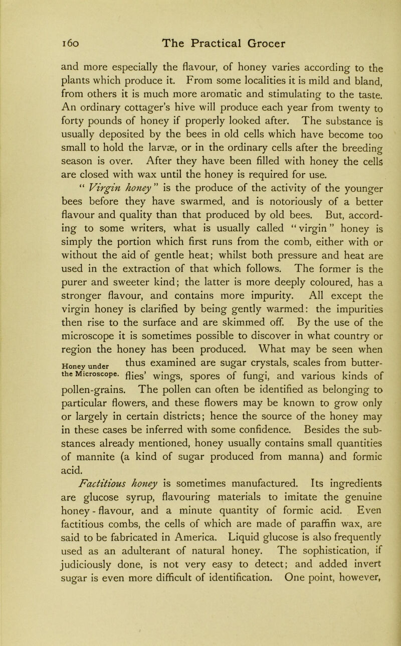 and more especially the flavour, of honey varies according to the plants which produce it. From some localities it is mild and bland, from others it is much more aromatic and stimulating to the taste. An ordinary cottager’s hive will produce each year from twenty to forty pounds of honey if properly looked after. The substance is usually deposited by the bees in old cells which have become too small to hold the larvae, or in the ordinary cells after the breeding season is over. After they have been filled with honey the cells are closed with wax until the honey is required for use. “ Virgin honey ” is the produce of the activity of the younger bees before they have swarmed, and is notoriously of a better flavour and quality than that produced by old bees. But, accord- ing to some writers, what is usually called “ virgin ” honey is simply the portion which first runs from the comb, either with or without the aid of gentle heat; whilst both pressure and heat are used in the extraction of that which follows. The former is the purer and sweeter kind; the latter is more deeply coloured, has a stronger flavour, and contains more impurity. All except the virgin honey is clarified by being gently warmed: the impurities then rise to the surface and are skimmed off. By the use of the microscope it is sometimes possible to discover in what country or region the honey has been produced. What may be seen when Honey under ^hus examined are sugar crystals, scales from butter- the Microscope, flies’ wings, spores of fungi, and various kinds of pollen-grains. The pollen can often be identified as belonging to particular flowers, and these flowers may be known to grow only or largely in certain districts; hence the source of the honey may in these cases be inferred with some confidence. Besides the sub- stances already mentioned, honey usually contains small quantities of mannite (a kind of sugar produced from manna) and formic acid. Factitious honey is sometimes manufactured. Its ingredients are glucose syrup, flavouring materials to imitate the genuine honey - flavour, and a minute quantity of formic acid. Even factitious combs, the cells of which are made of paraffin wax, are said to be fabricated in America. Liquid glucose is also frequently used as an adulterant of natural honey. The sophistication, if judiciously done, is not very easy to detect; and added invert sugar is even more difficult of identification. One point, however,