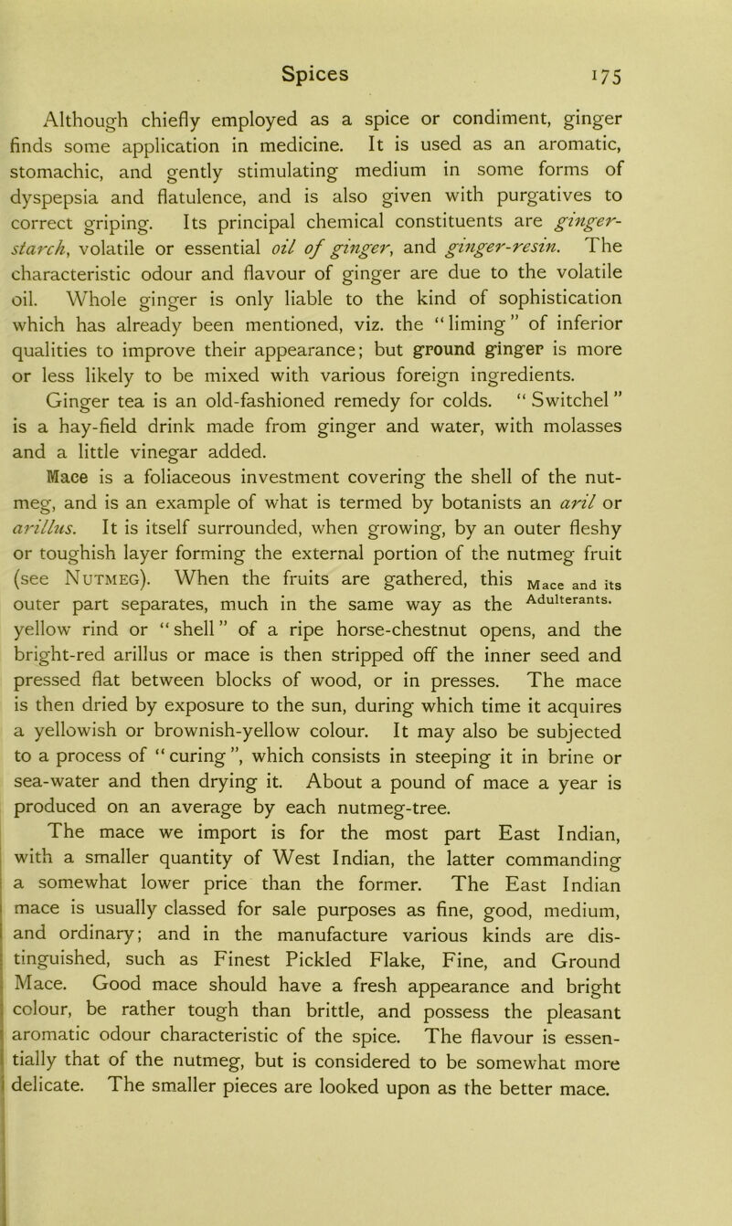 Although chiefly employed as a spice or condiment, ginger finds some application in medicine. It is used as an aromatic, stomachic, and gently stimulating medium in some forms of dyspepsia and flatulence, and is also given with purgatives to correct griping. Its principal chemical constituents are ginger- starchy volatile or essential oil of ginger, and ginger-resin. The characteristic odour and flavour of ginger are due to the volatile oil. Whole ginger is only liable to the kind of sophistication which has already been mentioned, viz. the “liming” of inferior qualities to improve their appearance; but ground ginger is more or less likely to be mixed with various foreign ingredients. Ginger tea is an old-fashioned remedy for colds. “ Switchel ” is a hay-field drink made from ginger and water, with molasses and a little vinegar added. Mace is a foliaceous investment covering the shell of the nut- meg, and is an example of what is termed by botanists an aril or arillus. It is itself surrounded, when growing, by an outer fleshy or toughish layer forming the exte.»-nal portion of the nutmeg fruit (see Nutmeg). When the fruits are gathered, this ^ace and its outer part separates, much in the same way as the Adulterants, yellow rind or “ shell ” of a ripe horse-chestnut opens, and the bright-red arillus or mace is then stripped off the inner seed and pressed flat between blocks of wood, or in presses. The mace is then dried by exposure to the sun, during which time it acquires a yellowish or brownish-yellow colour. It may also be subjected to a process of “ curing ”, which consists in steeping it in brine or sea-water and then drying it. About a pound of mace a year is produced on an average by each nutmeg-tree. The mace we import is for the most part East Indian, with a smaller quantity of West Indian, the latter commanding a somewhat lower price than the former. The East Indian mace is usually classed for sale purposes as fine, good, medium, and ordinary; and in the manufacture various kinds are dis- tinguished, such as Finest Pickled Flake, Fine, and Ground Mace. Good mace should have a fresh appearance and bright colour, be rather tough than brittle, and possess the pleasant aromatic odour characteristic of the spice. The flavour is essen- tially that of the nutmeg, but is considered to be somewhat more delicate. The sm.aller pieces are looked upon as the better mace.