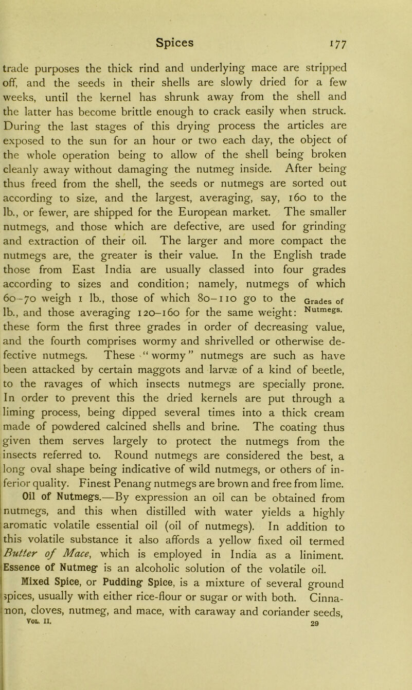 trade purposes the thick rind and underlying mace are stripped off, and the seeds in their shells are slowly dried for a few weeks, until the kernel has shrunk away from the shell and the latter has become brittle enough to crack easily when struck. During the last stages of this drying process the articles are exposed to the sun for an hour or two each day, the object of the whole operation being to allow of the shell being broken cleanly away without damaging the nutmeg inside. After being thus freed from the shell, the seeds or nutmegs are sorted out according to size, and the largest, averaging, say, 160 to the lb., or fewer, are shipped for the European market. The smaller nutmegs, and those which are defective, are used for grinding and extraction of their oil. The larger and more compact the nutmegs are, the greater is their value. In the English trade those from East India are usually classed into four grades according to sizes and condition; namely, nutmegs of which 60 -70 weigh I lb., those of which 80-110 go to the Grades of lb., and those averaging 120-160 for the same weight: Nutmegs, these form the first three grades in order of decreasing value, and the fourth comprises wormy and shrivelled or otherwise de- fective nutmegs. These “wormy” nutmegs are such as have been attacked by certain maggots and larvae of a kind of beetle, to the ravages of which insects nutmegs are specially prone. In order to prevent this the dried kernels are put through a liming process, being dipped several times into a thick cream made of powdered calcined shells and brine. The coating thus given them serves largely to protect the nutmegs from the insects referred to. Round nutmegs are considered the best, a [long oval shape being indicative of wild nutmegs, or others of in- j ferior quality. Finest Penang nutmegs are brown and free from lime. I Oil of Nutmegs.—By expression an oil can be obtained from i nutmegs, and this when distilled with water yields a highly i aromatic volatile essential oil (oil of nutmegs). In addition to this volatile substance it also affords a yellow fixed oil termed \Butter of Mace, which is employed in India as a liniment. < Essence of Nutmeg is an alcoholic solution of the volatile oil. i Mixed Spice, or Pudding Spice, is a mixture of several ground > >pices, usually with either rice-flour or sugar or with both. Cinna- :non, cloves, nutmeg, and mace, with caraway and coriander seeds,