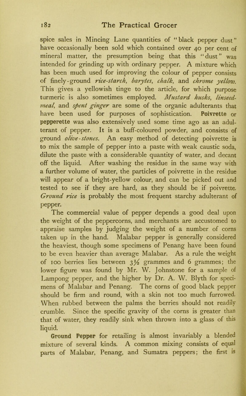 spice sales in Mincing Lane quantities of “black pepper dust” have occasionally been sold which contained over 40 per cent of mineral matter, the presumption being that this “dust” was intended for grinding up with ordinary pepper. A mixture which has been much used for improving the colour of pepper consists of finely-ground rice-starch, barytes, chalk, and chrome yellow. This gives a yellowish tinge to the article, for which purpose turmeric is also sometimes employed. Mustard husks, linseed- meal, and spent ginger are some of the organic adulterants that have been used for purposes of sophistication. Poivrette or pepperette was also extensively used some time ago as an adul- terant of pepper. It is a buff-coloured powder, and consists of ground olive-stones. An easy method of detecting poivrette is to mix the sample of pepper into a paste with weak caustic soda, dilute the paste with a considerable quantity of water, and decant off the liquid. After washing the residue in the same way with a further volume of water, the particles of poivrette in the residue will appear of a bright-yellow colour, and can be picked out and tested to see if they are hard, as they should be if poivrette. Ground rice is probably the most frequent starchy adulterant of pepper. The commercial value of pepper depends a good deal upon the weight of the peppercorns, and merchants are accustomed to appraise samples by judging the weight of a number of corns taken up in the hand. Malabar pepper is generally considered the heaviest, though some specimens of Penang have been found to be even heavier than average Malabar. As a rule the weight of 100 berries lies between 3)^^ grammes and 6 grammes; the lower figure was found by Mr. W. Johnstone for a sample of Lampong pepper, and the higher by Dr. A. W. Blyth for speci- mens of Malabar and Penang. The corns of good black pepper should be firm and round, with a skin not too much furrowed. When rubbed between the palms the berries should not readily crumble. Since the specific gravity of the corns is greater than that of water, they readily sink when thrown into a glass of this liquid. Ground Pepper for retailing is almost invariably a blended mixture of several kinds. A common mixing consists of equal parts of Malabar, Penang, and Sumatra peppers; the first is