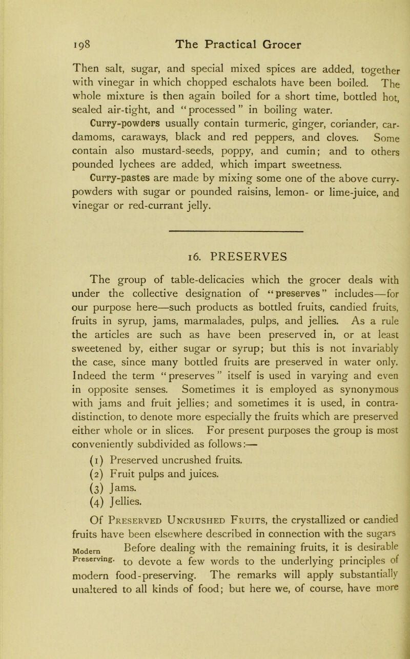 Then salt, sugar, and special mixed spices are added, together with vinegar in which chopped eschalots have been boiled. The whole mixture is then again boiled for a short time, bottled hot, sealed air-tight, and “processed” in boiling water. Cuppy-powders usually contain turmeric, ginger, coriander, car- damoms, caraways, black and red peppers, and cloves. Some contain also mustard-seeds, poppy, and cumin; and to others pounded lychees are added, which impart sweetness. Cuppy-pastes are made by mixing some one of the above curry- powders with sugar or pounded raisins, lemon- or lime-juice, and vinegar or red-currant jelly. 16. PRESERVES The group of table-delicacies which the grocer deals with under the collective designation of “preserves” includes—for our purpose here—such products as bottled fruits, candied fruits, fruits in syrup, jams, marmalades, pulps, and jellies. As a rule the articles are such as have been preserved in, or at least sweetened by, either sugar or syrup; but this is not invariably the case, since many bottled fruits are preserved in water only. Indeed the term “preserves” itself is used in varying and even in opposite senses. Sometimes it is employed as synonymous with jams and fruit jellies; and sometimes it is used, in contra- distinction, to denote more especially the fruits which are preserved either whole or in slices. For present purposes the group is most conveniently subdivided as follows;— (1) Preserved uncrushed fruits. (2) Fruit pulps and juices. (3) Jams. (4) Jellies. Of Preserved Uncrushed Fruits, the crystallized or candied fruits have been elsewhere described in connection with the sugars Modern Before dealing with the remaining fruits, it is desirable Preserving, <3evote a few words to the underlying principles of modern food-preserving. The remarks will apply substantially unaltered to all kinds of food; but here we, of course, have more