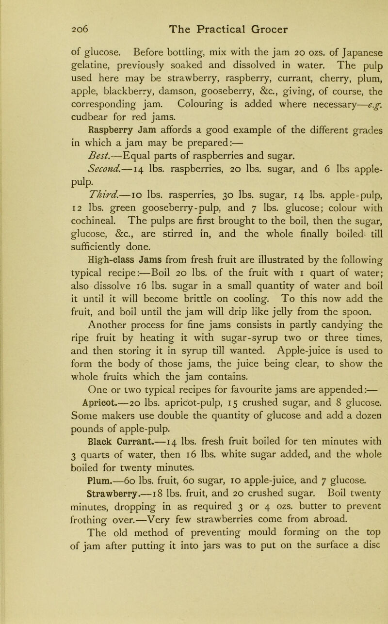 of glucose. Before bottling, mix with the jam 20 ozs. of Japanese gelatine, previously soaked and dissolved in water. The pulp used here may be strawberry, raspberry, currant, cherry, plum, apple, blackberry, damson, gooseberry, &c., giving, of course, the corresponding jam. Colouring is added where necessary—e.g. cudbear for red jams. Raspberry Jam affords a good example of the different grades in which a jam may be prepared:— Best.—Equal parts of raspberries and sugar. Second.—14 lbs. raspberries, 20 lbs. sugar, and 6 lbs apple- pulp. Third.—10 lbs. rasperries, 30 lbs. sugar, 14 lbs. apple-pulp, 12 lbs. green gooseberry-pulp, and 7 lbs. glucose; colour with cochineal. The pulps are first brought to the boil, then the sugar, glucose, &c., are stirred in, and the whole finally boiled- till sufficiently done. High-class Jams from fresh fruit are illustrated by the following typical recipe:—Boil 20 lbs. of the fruit with i quart of water; also dissolve 16 lbs. sugar in a small quantity of water and boil it until it will become brittle on cooling. To this now add the fruit, and boil until the jam will drip like jelly from the spoon. Another process for fine jams consists in partly candying the ripe fruit by heating it with sugar-syrup two or three times, and then storing it in syrup till wanted. Apple-juice is used to form the body of those jams, the juice being clear, to show the whole fruits which the jam contains. One or two typical recipes for favourite jams are appended:— Apricot.—20 lbs. apricot-pulp, 15 crushed sugar, and 8 glucose. Some makers use double the quantity of glucose and add a dozen pounds of apple-pulp. Black Currant.—14 lbs. fresh fruit boiled for ten minutes with 3 quarts of water, then 16 lbs. white sugar added, and the whole boiled for twenty minutes. Plum.—60 lbs. fruit, 60 sugar, 10 apple-juice, and 7 glucose. Strawberry.—18 lbs. fruit, and 20 crushed sugar. Boil twenty minutes, dropping in as required 3 or 4 ozs. butter to prevent frothing over.—Very few strawberries come from abroad. The old method of preventing mould forming on the top of jam after putting it into jars was to put on the surface a disc