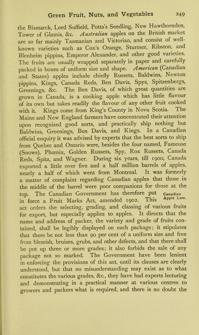 the Bismarck, Lord Suffield, Potts’s Seedling, New Hawthornden, Tower of Glamis, &c. Australian apples on the British market are so far mainly Tasmanian and Victorian, and consist of well- known varieties such as Cox’s Orange, Sturmer, Ribston, and Blenheim pippins, Emperor Alexander, and other good varieties. The fruits are usually wrapped separately in paper and carefully packed in boxes of uniform size and shape. American (Canadian and States) apples include chiefly Russets, Baldwins, Newton pippins. Kings, Canada Reds, Ben Davis, Spys, Spitzenbergs, Creenings, &c. The Ben Davis, of which great quantities are grown in Canada, is a cooking apple which has little flavour of its own but takes readily the flavour of any other fruit cooked with it. Kings come from King’s County in Nova Scotia. The Maine and New England farmers have concentrated their attention upon recognized good sorts, and practically ship nothing but Baldwins, Creenings, Ben Davis, and Kings. In a Canadian official enquiry it was advised by experts that the best sorts to ship from Quebec and Ontario were, besides the four named, Fameuse (Snows), Phoenix, Colden Russets, Spy, Rox Russets, Canada Reds, Spitz, and Wagner. During six years, till 1900, Canada exported a little over five and a half million barrels of apples, nearly a half of which went from Montreal. It was formerly a matter of complaint regarding Canadian apples that those in the middle of the barrel were poor companions for those at the top. The Canadian Covernment has therefore put Canadian in force a Fruit Marks Act, amended 1902. This act orders the selecting, grading, and classing of various fruits for export, but especially applies to apples. It directs that the name and address of packer, the variety and grade of fruits con- tained, shall be legibly displayed on each package; it stipulates that there be not less than 90 per cent of a uniform size and free from blemish, bruises, grubs, and other defects, and that there shall be put up three or more grades; it also forbids the sale of any package not so marked. The Covernment have been lenient in enforcing the provisions of this act, until its clauses are clearly understood, but that no misunderstanding may exist as to what constitutes the various grades, &c., they have had experts lecturing and demonstrating in a practical manner at various centres to growers and packers what is required, and there is no doubt the