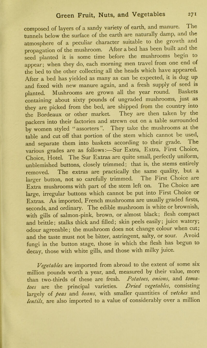 composed of layers of a sandy variety of earth, and manure. The tunnels below the surface of the earth are naturally damp, and the atmosphere of a peculiar character suitable to the growth and propagation of the mushroom. After a bed has been built and the seed planted it is some time before the mushrooms begin to appear; when they do, each morning men travel from one end of the bed to the other collecting all the heads which have appeared. After a bed has yielded as many as can be expected, it is dug up and fixed with new manure again, and a fresh supply of seed is planted. Mushrooms are grown all the year round. Baskets containing about sixty pounds of ungraded mushrooms, just as they are picked from the bed, are shipped from the country into the Bordeaux or other market. They are then taken by the packers into their factories and strewn out on a table surrounded by women styled “ assorters ”. They take the mushrooms at the table and cut off that portion of the stem which cannot be used, and separate them into baskets according to their grade. The various grades are as follows:—Sur Extra, Extra, First Choice, Choice, Hotel. The Sur Extras are quite small, perfectly uniform, unblemished buttons, closely trimmed; that is, the stems entirely removed. The extras are practically the same quality, but a larger button, not so carefully trimmed. The First Choice are Extra mushrooms with part of the stem left on. The Choice are large, irregular buttons which cannot be put into First Choice or Extras. As imported, French mushrooms are usually graded firsts, seconds, and ordinary. The edible mushroom is white or brownish, with gills of salmon-pink, brown, or almost black; flesh compact and brittle; stalks thick and filled; skin peels easily; juice watery; odour agreeable; the mushroom does not change colour when cut; and the taste must not be bitter, astringent, salty, or sour. Avoid fungi in the button stage, those in which the flesh has begun to decay, those with white gills, and those with milky juice. Vegetables are imported from abroad to the extent of some six million pounds worth a year, and, measured by their value, more than two-thirds of these are fresh. Potatoes, onions, and toma- toes are the principal varieties. Dried vegetables, consisting largely of peas and beans, with smaller quantities of vetches and lentils, are also imported to a value of considerably over a million