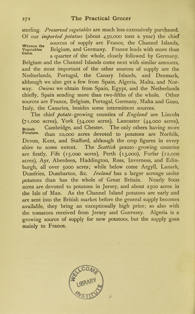 sterling. Preserved vegetables are much less extensively purchased. Of our imported potatoes (about 450,000 tons a year) the chief sources of supply are France, the Channel Islands, Whence the i ^ i i i i Vegetables Belgium, and Germany. France leads with more than a quarter of the whole, closely followed by Germany. Belgium and the Channel Islands come next with similar amounts, and the most important of the other sources of supply are the Netherlands, Portugal, the Canary Islands, and Denmark, although we also get a few from Spain, Algeria, Malta, and Nor- way. Onions we obtain from Spain, Egypt, and the Netherlands chiefly, Spain sending more than two-fifths of the whole. Other sources are France, Belgium, Portugal, Germany, Malta and Gozo, Italy, the Canaries, besides some intermittent sources. The chief potatocounties of England are Lincoln (71,000 acres), York (54,000 acres), Lancaster (44,000 acres), British Cambridge, and Chester. The only others having more Potatoes, than 10,000 acres devoted to potatoes are Norfolk, Devon, Kent, and Stafford, although the crop figures in every shire to some extent. The Scottish potato - growing counties are firstly, Fife (15,000 acres), Perth (13,000), Forfar (12,000 acres), Ayr, Aberdeen, Haddington, Ross, Inverness, and Edin- burgh, all over 5000 acres; while below come Argyll, Lanark, Dumfries, Dumbarton, &c. Ireland has a larger acreage under potatoes than has the whole of Great Britain. Nearly 8000 acres are devoted to potatoes in Jersey, and about 2500 acres in the Isle of Man. As the Channel Island potatoes are early and are sent Into the British market before the general supply becomes available, they bring an exceptionally high price; so also with the tomatoes received from Jersey and Guernsey. Algeria is a growing source of supply for new potatoes, but the supply goes mainly to France.