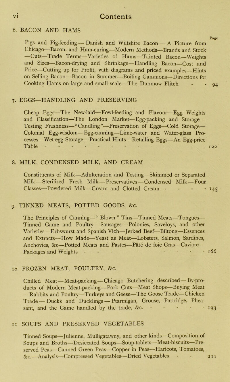 6. BACON AND HAMS Pigs and Pig-feeding—Danish and Wiltshire Bacon — A Picture from Chicago—Bacon- and Ham-curing—Modern Methods—Brands and Stock —Cuts—Trade Terms—Varieties of Hams—Tainted Bacon—Weights and Sizes—Bacon-drying and Shrinkage—Handling Bacon—Cost and Price—Cutting up for Profit, with diagrams and priced examples—Hints on Selling Bacon—Bacon in Summer—Boiling Gammons—Directions for Cooking Hams on large and small scale—The Dunmow Flitch 7. EGGS—HANDLING AND PRESERVING Cheap Eggs—The New-laid—Fowl-feeding and Flavour—Egg Weights and Classification—The London Market—Egg-packing and Storage— Testing Freshness—“Candling”—Preservation of Eggs—Cold Storage— Colonial Egg-wisdom—Egg-canning—Lime-water and Water-glass Pro- cesses—Wet-egg Storage—Practical Hints—Retailing Eggs—An Egg-price Table -------- 8. MILK, CONDENSED MILK, AND CREAM Constituents of Milk—Adulteration and Testing—Skimmed or Separated Milk—-Sterilized Fresh Milk—Preservatives—Condensed Milk—Four Classes—Powdered Milk—Cream and Clotted Cream - 9. TINNED MEATS, POTTED GOODS, &c. The Principles of Canning—“ Blown ” Tins—Tinned Meats—Tongues— Tinned Game and Poultry—Sausages—Polonies, Saveloys, and other Varieties—Erbswurst and Spanish Vich—Jerked Beef—Biltong—Essences and Extracts—How Made—Yeast as Meat—Lobsters, Salmon, Sardines, Anchovies, &c—Potted Meats and Pastes—Pate de foie Gras—Caviare— Packages and Weights 10. FROZEN MEAT, POULTRY, &c. Chilled Meat—Meat-packing—Chicago Butchering described —By-pro- ducts of Modern Meat-packing—Pork Cuts—Meat Shops—Buying Meat —Rabbits and Poultry—Turkeys and Geese—The Goose Trade—Chicken Trade—Ducks and Ducklings — Ptarmigan, Grouse, Partridge, Phea- sant, and the Game handled by the trade, &c. - - - - - 11 SOUPS AND PRESERVED VEGETABLES Tinned Soups—Julienne, Mulligatawny, and other kinds—Composition of Soups and Broths—Desiccated Soups—Soup-tablets—Meat-biscuits—Pre- served Peas—Canned Green Peas—Copper in Peas—Haricots, Tomatoes, &c.—Analysis—Compressed Vegetables—Dried Vegetables Page 94 122 *45 166 *93 211