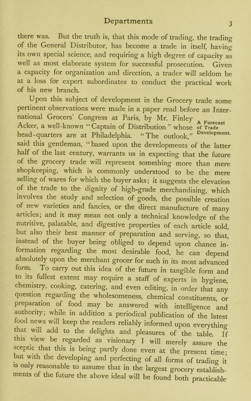 there was. But the truth is, that this mode of trading, the trading of the General Distributor, has become a trade in itself, having its own special science, and requiring a high degree of capacity as well as most elaborate system for successful prosecution. Given a capacity for organization and direction, a trader will seldom be at a loss for expert subordinates to conduct the practical work of his new branch. Upon this subject of development in the Grocery trade some pertinent observations were made in a paper read before an Inter- national Grocers’ Congress at Paris, by Mr. Finley Acker, a well-known “ Captain of Distribution ” whose of Trade^ head-quarters are at Philadelphia. “The outlook,” DeveloPment- said this gentleman, “based upon the developments of the latter half of the last century, warrants us in expecting that the future of the grocery trade will represent something more than mere shopkeeping, which is commonly understood to be the mere selling of wares for which the buyer asks; it suggests the elevation of the trade to the dignity of high-grade merchandising, which involves the study and selection of goods, the possible creation of new varieties and fancies, or the direct manufacture of many articles, and it may mean not only a technical knowledge of the nutritive, palatable, and digestive properties of each article sold, but also their best manner of preparation and serving, so that, instead of the buyer being obliged to depend upon chance in- formation regarding the most desirable food, he can depend absolutely upon the merchant grocer for such in its most advanced form. To carry out this idea of the future in tangible form and to its fullest extent may require a staff of experts in hygiene, chemistry, cooking, catering, and even editing, in order that any question regarding the wholesomeness, chemical constituents, or preparation of food may be answered with intelligence and authority; while in addition a periodical publication of the latest food news will keep the readers reliably informed upon everythino- that will add to the delights and pleasures of the table ff this view be regarded as visionary I will merely assure the sceptic that this is being partly done even at the present time- but with the developing and perfecting of all forms of trading it is only reasonable to assume that in the largest grocery establish- ments of the future the above ideal will be found both practicable