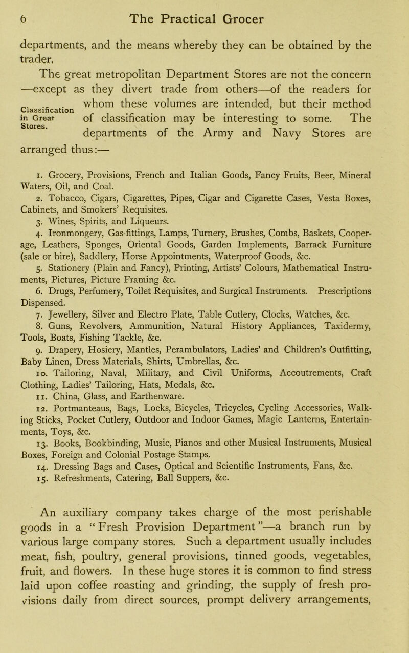 departments, and the means whereby they can be obtained by the trader. The great metropolitan Department Stores are not the concern —except as they divert trade from others—of the readers for . whom these volumes are intended, but their method Classification in Great of classification may be interesting to some. The departments of the Army and Navy Stores are arranged thus:— 1. Grocery, Provisions, French and Italian Goods, Fancy Fruits, Beer, Mineral Waters, Oil, and Coal. 2. Tobacco, Cigars, Cigarettes, Pipes, Cigar and Cigarette Cases, Vesta Boxes, Cabinets, and Smokers’ Requisites. 3. Wines, Spirits, and Liqueurs. 4. Ironmongery, Gas-fittings, Lamps, Turnery, Brushes, Combs, Baskets, Cooper- age, Leathers, Sponges, Oriental Goods, Garden Implements, Barrack Furniture (sale or hire), Saddlery, Horse Appointments, Waterproof Goods, &c. 5. Stationery (Plain and Fancy), Printing, Artists’ Colours, Mathematical Instru- ments, Pictures, Picture Framing &c. 6. Drugs, Perfumery, Toilet Requisites, and Surgical Instruments. Prescriptions Dispensed. 7. Jewellery, Silver and Electro Plate, Table Cutlery, Clocks, Watches, &c. 8. Guns, Revolvers, Ammunition, Natural History Appliances, Taxidermy, Tools, Boats, Fishing Tackle, &c. 9. Drapery, Hosiery, Mantles, Perambulators, Ladies’ and Children’s Outfitting, Baby Linen, Dress Materials, Shirts, Umbrellas, &c. 10. Tailoring, Naval, Military, and Civil Uniforms, Accoutrements, Craft Clothing, Ladies’ Tailoring, Hats, Medals, &c. 11. China, Glass, and Earthenware. 12. Portmanteaus, Bags, Locks, Bicycles, Tricycles, Cycling Accessories, Walk- ing Sticks, Pocket Cutlery, Outdoor and Indoor Games, Magic Lanterns, Entertain- ments, Toys, &c. 13. Books, Bookbinding, Music, Pianos and other Musical Instruments, Musical Boxes, Foreign and Colonial Postage Stamps. 14. Dressing Bags and Cases, Optical and Scientific Instruments, Fans, &c. 15. Refreshments, Catering, Ball Suppers, &c. An auxiliary company takes charge of the most perishable goods in a “Fresh Provision Department”—a branch run by various large company stores. Such a department usually includes meat, fish, poultry, general provisions, tinned goods, vegetables, fruit, and flowers. In these huge stores it is common to find stress laid upon coffee roasting and grinding, the supply of fresh pro- visions daily from direct sources, prompt delivery arrangements,