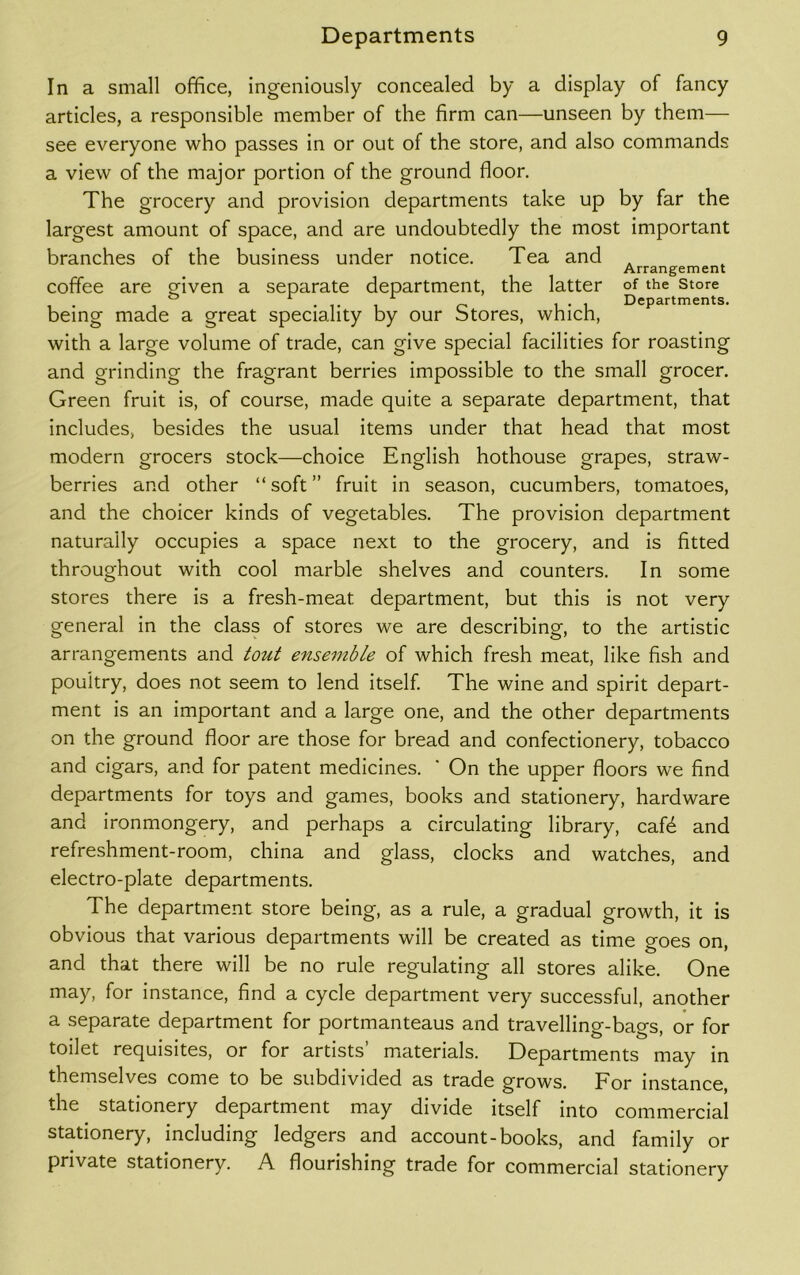 In a small office, ingeniously concealed by a display of fancy articles, a responsible member of the firm can—unseen by them— see everyone who passes in or out of the store, and also commands a view of the major portion of the ground floor. The grocery and provision departments take up by far the largest amount of space, and are undoubtedly the most important branches of the business under notice. Tea and Arrangement coffee are given a separate department, the latter of the store being made a great speciality by our Stores, which, with a large volume of trade, can give special facilities for roasting and grinding the fragrant berries impossible to the small grocer. Green fruit is, of course, made quite a separate department, that includes, besides the usual items under that head that most modern grocers stock—choice English hothouse grapes, straw- berries and other “soft” fruit in season, cucumbers, tomatoes, and the choicer kinds of vegetables. The provision department naturally occupies a space next to the grocery, and is fitted throughout with cool marble shelves and counters. In some stores there is a fresh-meat department, but this is not very general in the class of stores we are describing, to the artistic arrangements and totit ensemble of which fresh meat, like fish and poultry, does not seem to lend itself. The wine and spirit depart- ment is an important and a large one, and the other departments on the ground floor are those for bread and confectionery, tobacco and cigars, and for patent medicines. ' On the upper floors we find departments for toys and games, books and stationery, hardware and ironmongery, and perhaps a circulating library, cafd and refreshment-room, china and glass, clocks and watches, and electro-plate departments. The department store being, as a rule, a gradual growth, it is obvious that various departments will be created as time o-oes on and that there will be no rule regulating all stores alike. One may, for instance, find a cycle department very successful, another a separate department for portmanteaus and travelling-bags, or for toilet requisites, or for artists’ materials. Departments may in themselves come to be subdivided as trade grows. For instance, the stationery department may divide itself into commercial stationery, including ledgers and account-books, and family or private stationery. A flourishing trade for commercial stationery