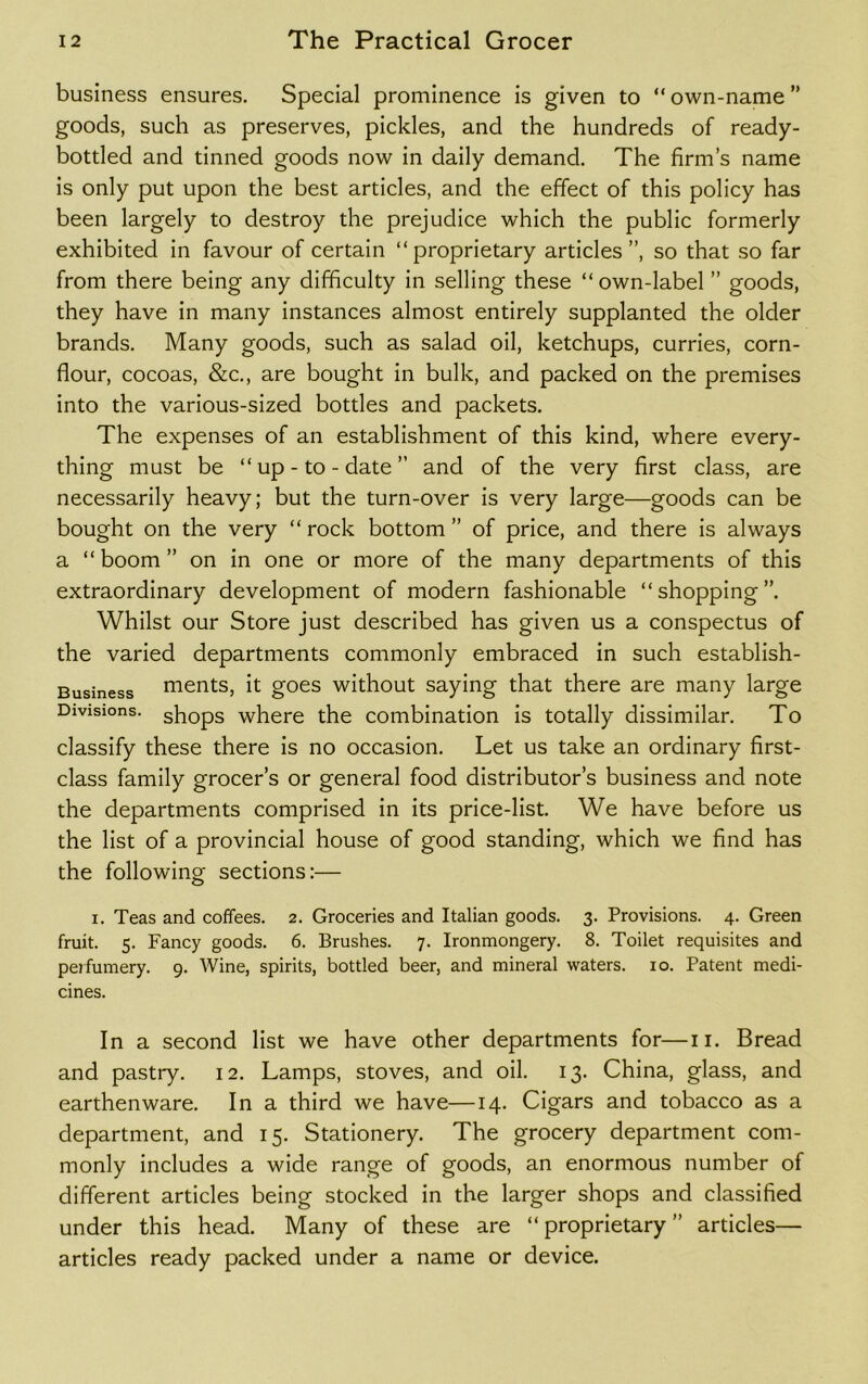 business ensures. Special prominence is given to “ own-name ” goods, such as preserves, pickles, and the hundreds of ready- bottled and tinned goods now in daily demand. The firm’s name is only put upon the best articles, and the effect of this policy has been largely to destroy the prejudice which the public formerly exhibited in favour of certain “proprietary articles”, so that so far from there being any difficulty in selling these “own-label ” goods, they have in many instances almost entirely supplanted the older brands. Many goods, such as salad oil, ketchups, curries, corn- flour, cocoas, &c., are bought in bulk, and packed on the premises into the various-sized bottles and packets. The expenses of an establishment of this kind, where every- thing must be “up-to-date” and of the very first class, are necessarily heavy; but the turn-over is very large—goods can be bought on the very “ rock bottom ” of price, and there is always a “boom” on in one or more of the many departments of this extraordinary development of modern fashionable “shopping”. Whilst our Store just described has given us a conspectus of the varied departments commonly embraced in such establish- Business ments, it goes without saying that there are many large Divisions, shops where the combination is totally dissimilar. To classify these there is no occasion. Let us take an ordinary first- class family grocer’s or general food distributor’s business and note the departments comprised in its price-list. We have before us the list of a provincial house of good standing, which we find has the following sections:— i. Teas and coffees. 2. Groceries and Italian goods. 3. Provisions. 4. Green fruit. 5. Fancy goods. 6. Brushes. 7. Ironmongery. 8. Toilet requisites and perfumery. 9. Wine, spirits, bottled beer, and mineral waters. 10. Patent medi- cines. In a second list we have other departments for—11. Bread and pastry. 12. Lamps, stoves, and oil. 13. China, glass, and earthenware. In a third we have—14. Cigars and tobacco as a department, and 15. Stationery. The grocery department com- monly includes a wide range of goods, an enormous number of different articles being stocked in the larger shops and classified under this head. Many of these are “proprietary” articles— articles ready packed under a name or device.