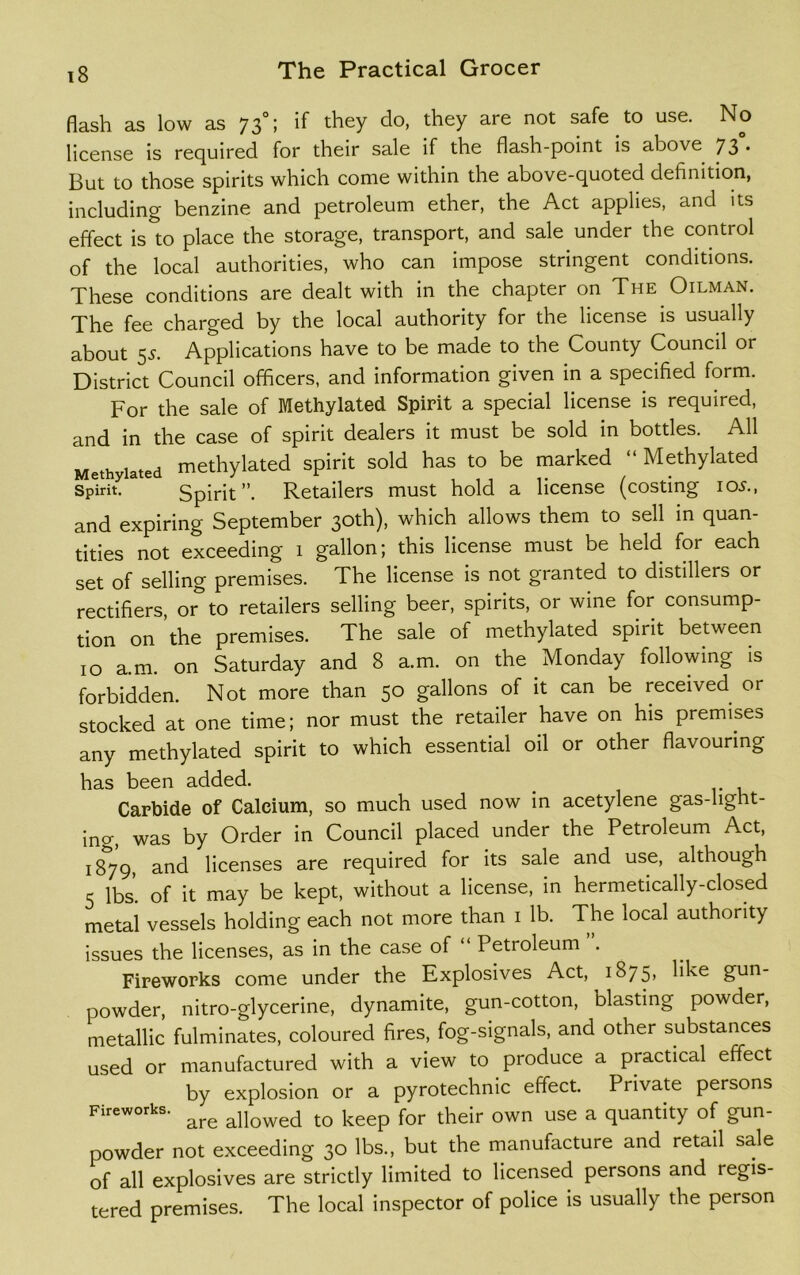 flash as low as 73°; if they do, they are not safe to use. No license is required for their sale if the flash-point is above 73 • But to those spirits which come within the above-quoted definition, including benzine and petroleum ether, the Act applies, and its effect is to place the storage, transport, and sale under the control of the local authorities, who can impose stringent conditions. These conditions are dealt with in the chapter on The Oilman. The fee charged by the local authority for the license is usually about 55. Applications have to be made to the County Council or District Council officers, and information given in a specified form. For the sale of Methylated Spirit a special license is required, and in the case of spirit dealers it must be sold in bottles. All Methylated methylated spirit sold has to be marked Methylated Spirit. Spirit”. Retailers must hold a license (costing ios., and expiring September 30th), which allows them to sell in quan- tities not exceeding 1 gallon; this license must be held for each set of selling premises. The license is not granted to distillers or rectifiers, or° to retailers selling beer, spirits, or wine for consump- tion on the premises. The sale of methylated spirit between 10 a.m. on Saturday and 8 a.m. on the Monday following is forbidden. Not more than 50 gallons of it can be received or stocked at one time; nor must the retailer have on his premises any methylated spirit to which essential oil or other flavouring has been added. . Carbide of Calcium, so much used now in acetylene gas-light- ing, was by Order in Council placed under the Petroleum Act, 1879, and licenses are required for its sale and use, although 5 lbs. of it may be kept, without a license, in hermetically-closed metal vessels holding each not more than 1 lb. The local authority issues the licenses, as in the case of “ Petroleum . Fireworks come under the Explosives Act, 1875, like gun- powder, nitro-glycerine, dynamite, gun-cotton, blasting powder, metallic fulminates, coloured fires, fog-signals, and other substances used or manufactured with a view to produce a practical effect by explosion or a pyrotechnic effect. Private persons Fireworks. ^ allowed tQ keep for their own use a quantity of gun- powder not exceeding 30 lbs., but the manufacture and retail sale of all explosives are strictly limited to licensed persons and regis- tered premises. The local inspector of police is usually the person