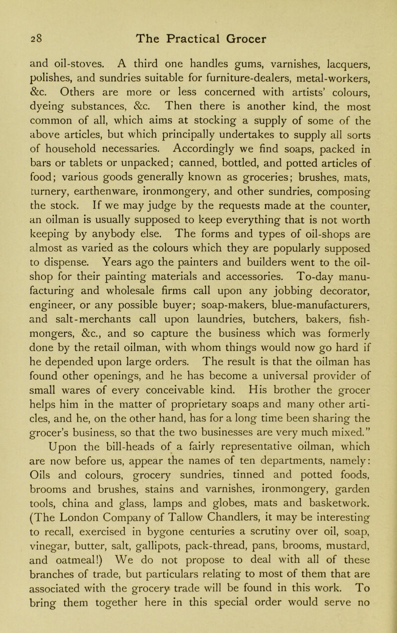 and oil-stoves. A third one handles gums, varnishes, lacquers, polishes, and sundries suitable for furniture-dealers, metal-workers, &c. Others are more or less concerned with artists’ colours, dyeing substances, &c. Then there is another kind, the most common of all, which aims at stocking a supply of some of the above articles, but which principally undertakes to supply all sorts of household necessaries. Accordingly we find soaps, packed in bars or tablets or unpacked; canned, bottled, and potted articles of food; various goods generally known as groceries; brushes, mats, turnery, earthenware, ironmongery, and other sundries, composing the stock. If we may judge by the requests made at the counter, an oilman is usually supposed to keep everything that is not worth keeping by anybody else. The forms and types of oil-shops are almost as varied as the colours which they are popularly supposed to dispense. Years ago the painters and builders went to the oil- shop for their painting materials and accessories. To-day manu- facturing and wholesale firms call upon any jobbing decorator, engineer, or any possible buyer; soap-makers, blue-manufacturers, and salt-merchants call upon laundries, butchers, bakers, fish- mongers, &c., and so capture the business which was formerly done by the retail oilman, with whom things would now go hard if he depended upon large orders. The result is that the oilman has found other openings, and he has become a universal provider of small wares of every conceivable kind. His brother the grocer helps him in the matter of proprietary soaps and many other arti- cles, and he, on the other hand, has for a long time been sharing the grocer’s business, so that the two businesses are very much mixed.” Upon the bill-heads of a fairly representative oilman, which are now before us, appear the names of ten departments, namely: Oils and colours, grocery sundries, tinned and potted foods, brooms and brushes, stains and varnishes, ironmongery, garden tools, china and glass, lamps and globes, mats and basketwork. (The London Company of Tallow Chandlers, it may be interesting to recall, exercised in bygone centuries a scrutiny over oil, soap, vinegar, butter, salt, gallipots, pack-thread, pans, brooms, mustard, and oatmeal!) We do not propose to deal with all of these branches of trade, but particulars relating to most of them that are associated with the grocery trade will be found in this work. To bring them together here in this special order would serve no