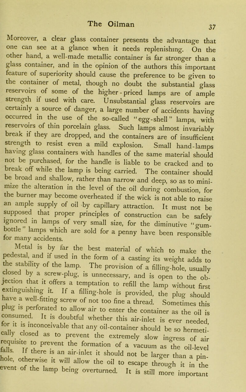 37 Moreover, a clear glass container presents the advantage that one can see at a glance when it needs replenishing. On the other hand, a well-made metallic container is far stronger than a glass container, and in the opinion of the authors this important feature of superiority should cause the preference to be given to the container of metal, though no doubt the substantial glass reservoirs of some of the higher - priced lamps are of ample strength if used with care. Unsubstantial glass reservoirs are certainly a source of danger, a large number of accidents having occurred in the use of the so-called “egg-shell” lamps, with reservoirs of thin porcelain glass. Such lamps almost invariably break if they are dropped, and the containers are of insufficient strength to resist. even a mild explosion. Small hand-lamps in§ glass containers with handles of the same material should not be purchased, for the handle is liable to be cracked and to break off while the lamp is being carried. The container should e broad and shallow, rather than narrow and deep, so as to mini- mize the alteration in the level of the oil during combustion, for the burner may become overheated if the wick is not able to raise an ample supply of oil by capillary attraction. It must not be supposed that proper principles of construction can be safely ignored in lamps of very small size, for the diminutive “gum- bottle lamps which are sold for a penny have been responsible tor many accidents. Metal is by far the best material of which to make the pedestal and if used in the form of a casting its weight adds to the stability of the lamp. The provision of a filling-hole, usually closed by a screw-plug, is unnecessary, and is open to the ob- jection that it offers a temptation to refill the lamp without first extinguis mg it. If a filling-hole is provided, the plug should have a well-fitting screw of not too fine a thread. Sometimes this plug i» perforated to allow air to enter the container as the oil is consumed. It is doubtful whether this air-inlet is ever needed for it is inconceivable that any oil-container should be so hermeti- cally closed as to prevent the extremely slow ingress of air fellsU1S1Tf 1 PreVgnt the.f°rraati0 <>f a vacuum as “the oil-level tal s. If there is an air-inlet it should not be larger than a nin event of the'? * t a°W °“ “ 6SCape throuSh i£ in the nt of the lamp being overturned. It is still more important