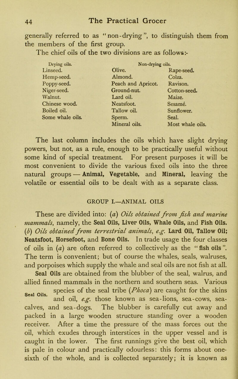 generally referred to as “non-drying”, to distinguish them from the members of the first group. The chief oils of the two divisions are as follows:- Drying oils. Linseed. Hemp-seed. Poppy-seed. Niger-seed. Walnut. Chinese wood. Boiled oil. Some whale oils. Non-drying oils. Olive. Almond. Peach and Apricot. Ground-nut. Lard oil. Neatsfoot. Tallow oil. Sperm. Mineral oils. Rape-seed. Colza. Ravison. Cotton-seed. Maize. Sesame. Sunflower. Seal. Most whale oils. The last column includes the oils which have slight drying powers, but not, as a rule, enough to be practically useful without some kind of special treatment. For present purposes it will be most convenient to divide the various fixed oils into the three natural groups — Animal, Vegetable, and Mineral, leaving the volatile or essential oils to be dealt with as a separate class. GROUP I.—ANIMAL OILS These are divided into: (a) Oils obtained from fish and marine mammals, namely, the Seal Oils, Liver Oils, Whale Oils, and Fish Oils. (b) Oils obtained from terrestrial animals, e.g. Lard Oil, Tallow Oil; Neatsfoot, Horsefoot, and Bone Oils. In trade usage the four classes of oils in (a) are often referred to collectively as the “ fish oils ”. The term is convenient; but of course the whales, seals, walruses, and porpoises which supply the whale and seal oils are not fish at all. Seal Oils are obtained from the blubber of the seal, walrus, and allied finned mammals in the northern and southern seas. Various species of the seal tribe (Phoca) are caught for the skins and oil, eg. those known as sea-lions, sea-cows, sea- calves, and sea-dogs. The blubber is carefully cut away and packed in a large wooden structure standing over a wooden receiver. After a time the pressure of the mass forces out the oil, which exudes through interstices in the upper vessel and is caught in the lower. The first runnings give the best oil, which is pale in colour and practically odourless: this forms about one- sixth of the whole, and is collected separately; it is known as Seal Oils.