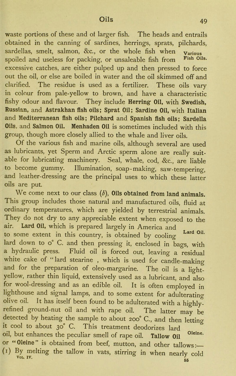 waste portions of these and of larger fish. The heads and entrails obtained in the canning of sardines, herrings, sprats, pilchards, sardellas, smelt, salmon, &c., or the whole fish when various spoiled and useless for packing, or unsaleable fish from Flsh °lls- excessive catches, are either pulped up and then pressed to force out the oil, or else are boiled in water and the oil skimmed off and clarified. The residue is used as a fertilizer. These oils vary in colour from pale-yellow to brown, and have a characteristic fishy odour and flavour. They include Herring Oil, with Swedish, Russian, and Astrakhan fish oils; Sprat Oil; Sardine Oil, with Italian and Mediterranean fish oils; Pilchard and Spanish fish oils; Sardella Oils, and Salmon Oil. Menhaden Oil is sometimes included with this group, though more closely allied to the whale and liver oils. Of the various fish and marine oils, although several are used as lubricants, yet Sperm and Arctic sperm alone are really suit- able for lubricating machinery. Seal, whale, cod, &c., are liable to become gummy. Illumination, soap-making, saw-tempering, and leather-dressing are the principal uses to which these latter oils are put. We come next to our class (b), Oils obtained from land animals. This group includes those natural and manufactured oils, fluid at ordinary temperatures, which are yielded by terrestrial animals. They do not dry to any appreciable extent when exposed to the air. Lard Oil, which is prepared largely in America and to some extent in this country, is obtained by cooling Lard °lL lard down to o° C. and then pressing it, enclosed in bags, with a hydraulic press. Fluid oil is forced out, leaving a residual white cake of “lard stearine , which is used for candle-making and for the preparation of oleo-margarine. The oil is a light- yellow, rather thin liquid, extensively used as a lubricant, and also for wool-dressing and as an edible oil. It is often employed in lighthouse and signal lamps, and to some extent for adulterating olive oil. It has itself been found to be adulterated with a highly^ refined ground-nut oil and with rape oil. The latter may be detected by heating the sample to about 200° C., and then lettino- it cool to about 30° C. This treatment deodorizes lard oil, but enhances the peculiar smell of rape oil. Tallow Oil oleine- or “Oleine” is obtained from beef, mutton, and other tallows:— (1) By melting the tallow in vats, stirring in when nearlv cold VOL. IV. ° 7 56