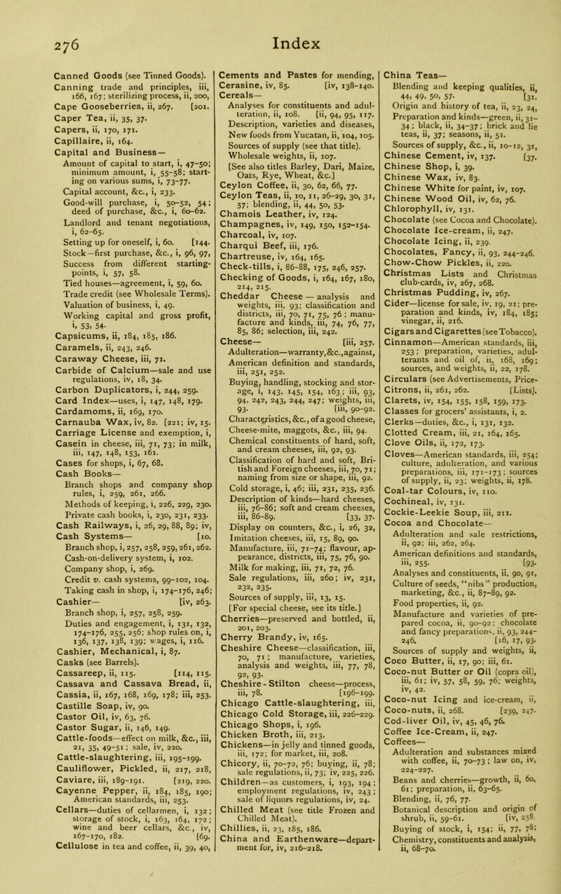 Canned Goods (see Tinned Goods). Canning trade and principles, iii, 166, 167; sterilizing process, ii, 200, Cape Gooseberries, ii, 267. [201. Caper Tea, ii, 35, 37- Capers, ii, 170, 171. Capillaire, ii, 164. Capital and Business- Amount of capital to start, i, 47-50; minimum amount, i, 55-58; start- ing on various sums, i, 73-77. Capital account, &c., i, 233. Good-will purchase, i, 50-52, 54; deed of purchase, &c., i, 60-62. Landlord and tenant negotiations, i, 62-65. Setting up for oneself, i, 60. [144. Stock—first purchase, &c., i, 96, 97, Success from different starting- points, i, 57, 58. Tied houses—agreement, i, 59, 60. Trade credit (see Wholesale Terms). Valuation of business, i, 49. Working capital and gross profit, >, 53. 54- Capsicums, ii, 184, 185, 186. Caramels, ii, 243, 246. Caraway Cheese, iii, 71. Carbide of Calcium—sale and use regulations, iv, 18, 34. Carbon Duplicators, i, 244, 259. Card Index—uses, i, 147, 148, 179. Cardamoms, ii, 169, 170. Carnauba Wax, iv, 82. [221; iv, 15. Carriage License and exemption, i, Casein in cheese, iii, 71, 73; in milk, iii, 147, 148, 153, 161. Cases for shops, i, 67, 68. Cash Books— Branch shops and company shop rules, i, 259, 261, 266. Methods of keeping, i, 226, 229, 230. Private cash books, i, 230, 231, 233. Cash Railways, i, 26, 29, 88, 89; iv, Cash Systems— [10. Branch shop, i, 257, 258, 259,261,262. Cash-on-delivery system, i, 102. Company shop, i, 269. Credit v. cash systems, 99-102, 104. Taking cash in shop, i, 174-176, 246; Cashier— [iv, 263. Branch shop, i, 257, 258, 259. Duties and engagement, i, 131, 132, 174-176, 255, 256; shop rules on, i, 136. 137. !38. 139; wages, i, 116. Cashier, Mechanical, i, 87. Casks (see Barrels). Cassareep, ii, 115. [114, 115. Cassava and Cassava Bread, ii, Cassia, ii, 167, 168, 169, 178; iii, 253. Castille Soap, iv, 90. Castor Oil, iv, 63, 76. Castor Sugar, ii, 146, 149. Cattle-foods—effect on milk, &c., iii, 2l> 35. 49-51: sale, iv, 220. Cattle-slaughtering, iii, 195-199. Cauliflower, Pickled, ii, 217, 218, Caviare, iii, 189-191. (219, 220. Cayenne Pepper, ii, 184, 185, 190; American standards, iii, 253. Cellars—duties of cellarmen, i, 132; storage of stock, i, 163, 164, 172; wine and beer cellars, &c., iv, 167-170, 182. [69. Cellulose in tea and coffee, ii, 39, 40, Cements and Pastes for mending, Cerasine, iv, 85. [iv, 138-140. Cereals— Analyses for constituents and adul- teration, ii, 108. [ii, 94, 95, 117. Description, varieties and diseases, New foods from Yucatan, ii, 104,105. Sources of supply (see that title). Wholesale weights, ii, 107. [See also titles Barley, Dari, Maize, Oats, Rye, Wheat, &c.] Ceylon Coffee, ii, 30, 62, 66, 77. Ceylon Teas, ii, 10, 11, 26-29, 3°. 31. 57; blending, ii, 44, 50, 53. Chamois Leather, iv, 124. Champagnes, iv, 149, 150, 152-154. Charcoal, iv, 107. Charqui Beef, iii, 176. Chartreuse, iv, 164, 165. Check-tills, i, 86-88, 175, 246, 257. Checking of Goods, i, 164, 167, 180, 214, 215. Cheddar Cheese — analysis and weights, iii, 93; classification and districts, iii, 70, 71, 75, 76 ; manu- facture and kinds, iii, 74, 76, 77, 85, 86; selection, iii, 242. Cheese— [iii, 257. Adulteration—warranty,&c., against, American definition and standards, iii, 251, 252. Buying, handling, stocking and stor- age, i, 143, 145, 154, 163 ; >>>. 93. 94, 242, 243, 244, 247; weights, 111, 93. [iii, 90-92. Characteristics, &c., of a good cheese, Cheese-mite, maggots, &c., iii, 94. Chemical constituents of hard, soft, and cream cheeses, iii, 92, 93. Classification of hard and soft, Bri- tish and Foreign cheeses, iii, 70, 71; naming from size or shape, iii, 92. Cold storage, i, 46; iii, 231, 235, 236. Description of kinds—hard cheeses, iii, 76-86; soft and cream cheeses, iii, 86-89. [33. 37- Display on counters, &c., i, 26, 32, Imitation cheeses, iii, 15, 89, 90. Manufacture, iii, 71-74; flavour, ap- pearance, districts, iii, 75, 76, 90. Milk for making, iii, 71, 72, 76. Sale regulations, iii, 260; iv, 231, 232. 235- Sources of supply, iii, 13, 15. [For special cheese, see its title.] Cherries—preserved and bottled, ii, 201, 203. Cherry Brandy, iv, 165. Cheshire Cheese—classification, iii, 70, 71 ; manufacture, varieties, analysis and weights, iii, 77, 78, 92, 93- Cheshire - Stilton cheese—process, iii, 78. [196-199. Chicago Cattle-slaughtering, iii, Chicago Cold Storage, iii, 226-229. Chicago Shops, i, 196. Chicken Broth, iii, 213. Chickens—in jelly and tinned goods, iii, 172; for market, iii, 208. Chicory, ii, 70-72, 76; buying, ii, 78; sale regulations, ii, 73; iv, 225, 226. Children—as customers, i, 193, 194; employment regulations, iv, 243; sale of liquors regulations, iv, 24. Chilled Meat (see title Frozen and Chilled Meat). Chillies, ii, 23, 185, 186. China and Earthenware—depart- ment for, iv, 216-218. China Teas— Blending and keeping qualities, ii, 44, 49. 5°. 57- [31. Origin and history of tea, ii, 23, 24, Preparation and kinds—green, ii, 31- 34; black, ii, 34-37; brick and lie teas, ii, 37; seasons, ii, 51. Sources of supply, &c., ii, 10-12, 31, Chinese Cement, iv, 137. [37. Chinese Shop, i, 39. Chinese Wax, iv, 83. Chinese White for paint, iv, 107. Chinese Wood Oil, iv, 62, 76. Chlorophyll, iv, 131. Chocolate (see Cocoa and Chocolate). Chocolate Ice-cream, ii, 247. Chocolate Icing, ii, 239. Chocolates, Fancy, ii, 93, 244-246. Chow-Chow Pickles, ii, 220. Christmas Lists and Christmas club-cards, iv, 267, 268. Christmas Pudding, iv, 267. Cider—license for sale, iv, 19, 21; pre- paration and kinds, iv, 184, 185; vinegar, ii, 216. Cigars and Cigarettes (see Tobacco). Cinnamon—American standards, iii, 253; preparation, varieties, adul- terants and oil of, ii, 168, 169; sources, and weights, ii, 22, 178. Circulars (see Advertisements, Price- Citrons, ii, 261, 262. [Lists). Clarets, iv, 154, 155, 158, 159, 173. Classes for grocers’ assistants, i, 2. Clerks—duties, &c., i, 131, 132. Clotted Cream, iii, 21, 164, 165. Clove Oils, ii, 172, 173. Cloves—American standards, iii, 254; culture, adulteration, and various preparations, iii, 171-173; sources of supply, ii, 23; weights, ii, 178. Coal-tar Colours, iv, no. Cochineal, iv, 131. Cockie-Leekie Soup, iii, 211. Cocoa and Chocolate- Adulteration and sale restrictions, ii, 92; iii, 262, 264. American definitions and standards, b 255. [93. Analyses and constituents, ii. 90, 91, Culture of seeds, “nibs” production, marketing, &c., ii, 87-89, 92. Food properties, ii, 92. Manufacture and varieties of pre- pared cocoa, ii, 90-92; chocolate and fancy preparations ii, 93, 244- 246. [16, 17, 93. Sources of supply and weights, ii, Coco Butter, ii, 17, 90; iii, 61. Coco-nut Butter or Oil (copra oil), iii, 61; iv, 57, 58, 59, 76; weights, iv, 42. Coco-nut Icing and ice-cream, ii, Coco-nuts, ii, 268. [239, 247. Cod-liver Oil, iv, 45, 46, 76. Coffee Ice-Cream, ii, 247. Coffees— Adulteration and substances mixed with coffee, ii, 70-73 ; law on, iv, 224-227. Beans and cherries—growth, ii, 60, 61; preparation, ii, 63-65. Blending, ii, 76, 77. Botanical description and origin of shrub, ii, 59-61. [iv, 258 Buying of stock, i, 154; ii, 77> 7^1 Chemistry, constituents and analysis, ii, 68-70.