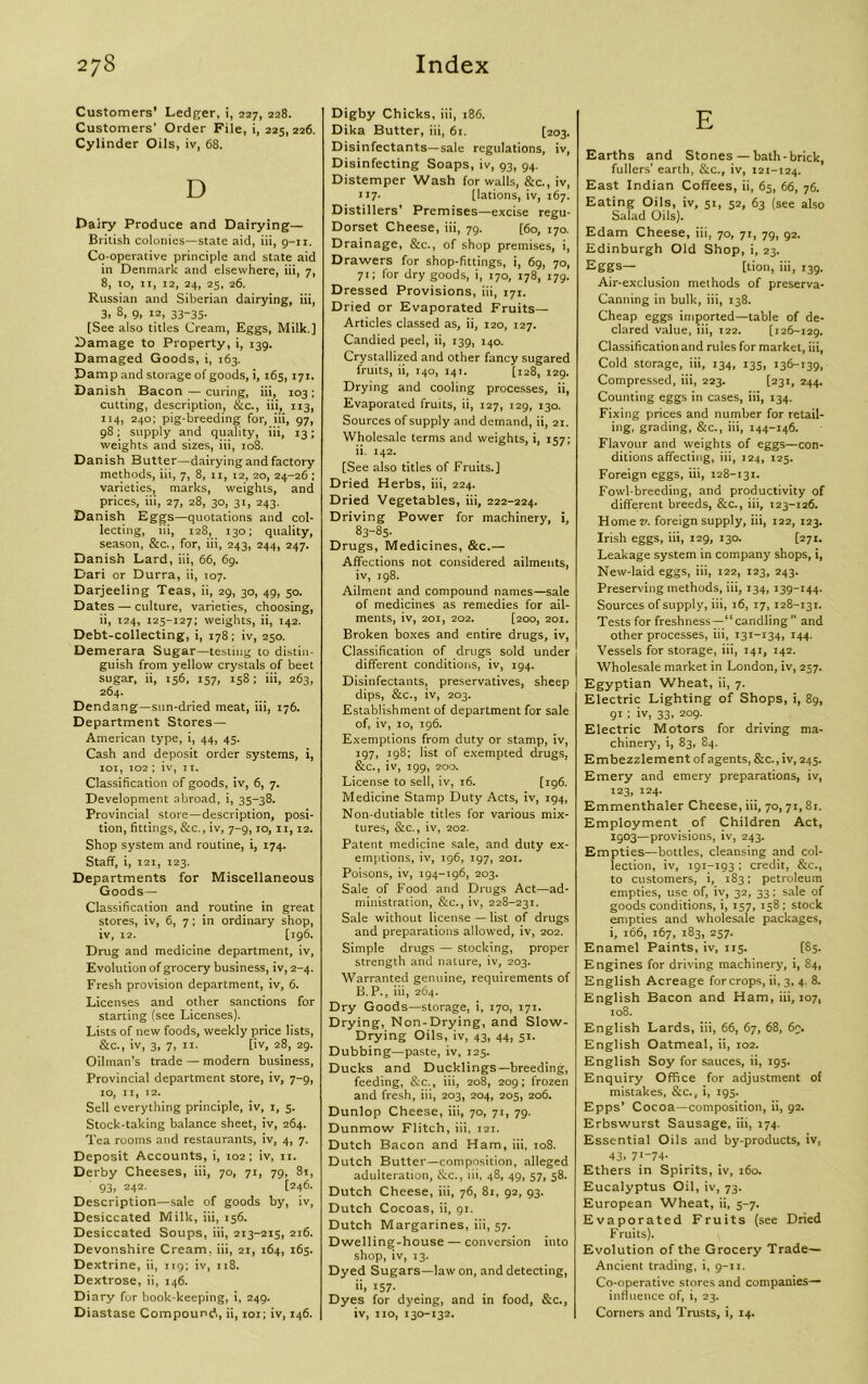 Customers’ Ledger, i, 227, 228. Customers’ Order File, i, 225,226. Cylinder Oils, iv, 68. D Dairy Produce and Dairying— British colonies—state aid, iii, g-n. Co-operative principle and state aid in Denmark and elsewhere, iii, 7, 8, to, 11, 12, 24, 25, 26. Russian and Siberian dairying, iii, 3, 8, 9, 12, 33-35. [See also titles Cream, Eggs, Milk.] Damage to Property, i, 139. Damaged Goods, i, 163. Damp and storage of goods, i, 165,171. Danish Bacon — curing, iii, 103; cutting, description, &c., iii, 113, 114, 240; pig-breeding for, iii, 97, 98; supply and quality, iii, 13; weights and sizes, iii, 108. Danish Butter—dairying and factory methods, iii, 7, 8, 11, 12, 20, 24-26 ; varieties, marks, weighLs, and prices, iii, 27, 28, 30, 31, 243. Danish Eggs—quotations and col- lecting, iii, 128, 130; quality, season, &c., for, iii, 243, 244, 247. Danish Lard, iii, 66, 69. Dari or Durra, ii, 107. Darjeeling Teas, ii, 29, 30, 49, 50. Dates — culture, varieties, choosing, ii, 124, 125-127; weights, ii, 142. Debt-collecting, i, 178; iv, 250. Demerara Sugar—testing to distin- guish from yellow crystals of beet sugar, ii, 156, 157, 15S; iii, 263, 264. Dendang—sun-dried meat, iii, 176. Department Stores— American type, i, 44, 45. Cash and deposit order systems, i, 101, io2 ; iv, 11. Classification of goods, iv, 6, 7. Development abroad, i, 35-38. Provincial store—description, posi- tion, fittings, &c., iv, 7-9,10, 11,12. Shop system and routine, i, 174. Staff, i, 121, 123. Departments for Miscellaneous Goods— Classification and routine in great stores, iv, 6, 7 ; in ordinary shop, iv, 12. [196. Drug and medicine department, iv. Evolution of grocery business, iv, 2-4. Fresh provision department, iv, 6. Licenses and other sanctions for starting (see Licenses). Lists of new foods, weekly price lists, &c., iv, 3, 7, 11. [iv, 28, 29. Oilman’s trade — modern business, Provincial department store, iv, 7-9, IO, II, 12. Sell everything principle, iv, 1, 5. Stock-taking balance sheet, iv, 264. Tea rooms and restaurants, iv, 4, 7. Deposit Accounts, i, 102; iv, 11. Derby Cheeses, iii, 70, 71, 79, 81, 93, 242. [246. Description—sale of goods by, iv, Desiccated Milk, iii, 156. Desiccated Soups, iii, 213-215, 216. Devonshire Cream, iii, 21, 164, 165. Dextrine, ii, 119; iv, 118. Dextrose, ii, 146. Diary for book-keeping, i, 249. Diastase Compound,, ii, 101; iv, 146. Digby Chicks, iii, 186. Dika Butter, iii, 61. [203. Disinfectants—sale regulations, iv, Disinfecting Soaps, iv, 93, 94. Distemper Wash for walls, &c., iv, 117- [lations, iv, 167. Distillers’ Premises—excise regu- Dorset Cheese, iii, 79. [60, 170. Drainage, &c., of shop premises, i, Drawers for shop-fittings, i, 69, 70, 71; for dry goods, i, 170, 178, 179. Dressed Provisions, iii, 171. Dried or Evaporated Fruits— Articles classed as, ii, 120, 127. Candied peel, ii, 139, 140. Crystallized and other fancy sugared fruits, ii, 140, 141. [128, 129. Drying and cooling processes, ii, Evaporated fruits, ii, 127, 129, 130. Sources of supply and demand, ii, 21. Wholesale terms and weights, i, 157; ii. 142. [See also titles of Fruits.] Dried Herbs, iii, 224. Dried Vegetables, iii, 222-224. Driving Power for machinery, i, 83-85. Drugs, Medicines, &c.— Affections not considered ailments, iv, 198. Ailment and compound names—sale of medicines as remedies for ail- ments, iv, 201, 202. [200, 201. Broken boxes and entire drugs, iv, Classification of drugs sold under different conditions, iv, 194. Disinfectants, preservatives, sheep dips, &c., iv, 203. Establishment of department for sale of, iv, 10, 196. Exemptions from duty or stamp, iv, 197, 198; list of exempted drugs, &c., iv, 199, 200. License to sell, iv, 16. [196. Medicine Stamp Duty Acts, iv, 194, Non-dutiable titles for various mix- tures, &c., iv, 202. Patent medicine sale, and duty ex- emptions, iv, 196, 197, 201. Poisons, iv, 194-196, 203. Sale of Food and Drugs Act—ad- ministration, &c., iv, 228-231. Sale without license — list of drugs and preparations allowed, iv, 202. Simple drugs — stocking, proper strength and nature, iv, 203. Warranted genuine, requirements of B. P., iii, 264. Dry Goods—storage, i, 170, 171. Drying, Non-Drying, and Slow- Drying Oils, iv, 43, 44, 51. Dubbing—paste, iv, 125. Ducks and Ducklings—breeding, feeding, &c., iii, 208, 209; frozen and fresh, iii, 203, 204, 205, 206. Dunlop Cheese, iii, 70, 71, 79. Dunmow Flitch, iii, 121. Dutch Bacon and Ham, iii, 108. Dutch Butter—composition, alleged adulteration, &c., iii, 48, 49, 57, 58. Dutch Cheese, iii, 76, 81, 92, 93. Dutch Cocoas, ii, 91. Dutch Margarines, iii, 57. Dwelling-house — conversion into shop, iv, 13. Dyed Sugars—law on, and detecting, ii, 157. Dyes for dyeing, and in food, &c., iv, 110, 130-132. E Earths and Stones — bath-brick, fullers' earth, &c., iv, 121-124. East Indian Coffees, ii, 65, 66, 76. Eating Oils, iv, 51, 52, 63 (see also Salad Oils). Edam Cheese, iii, 70, 71, 79, 92. Edinburgh Old Shop, i, 23. Eggs— [lion, iii, 139. Air-exclusion methods of preserva- Canning in bulk, iii, 138. Cheap eggs imported—table of de- clared value, iii, 122. [126-129. Classification and rules for market, iii, Cold storage, iii, 134, 135, 136-139, Compressed, iii, 223. [231, 244. Counting eggs in cases, iii, 134. Fixing prices and number for retail- ing, grading, &c., iii, 144-146. Flavour and weights of eggs—con- ditions affecting, iii, 124, 125. Foreign eggs, iii, 128-131. Fowl-breeding, and productivity of different breeds, &c., iii, 123-126. Home v. foreign supply, iii, 122, 123. Irish eggs, iii, 129, 130. [271. Leakage system in company shops, i, New-laid eggs, iii, 122, 123, 243. Preserving methods, iii, 134, 139-144. Sources of supply, iii, 16, 17,128-131. Tests for freshness—“ candling ” and other processes, iii, 131-134, 144. Vessels for storage, iii, 141, 142. Wholesale market in London, iv, 257. Egyptian Wheat, ii, 7. Electric Lighting of Shops, i, 89, 91; iv, 33, 209- Electric Motors for driving ma- chinery, i, 83, 84. Embezzlement of agents, &c.,iv, 245. Emery and emery preparations, iv, 123, 124. Emmenthaler Cheese, iii, 70, 71, 81. Employment of Children Act, igo3—provisions, iv, 243. Empties—bottles, cleansing and col- lection, iv, 191-193 ; credit, &c., to customers, i, 183; petroleum empties, use of, iv, 32, 33; sale of goods conditions, i, 157, 158; stock empties and wholesale packages, i, 166, 167, 183, 257. Enamel Paints, iv, 115. [85. Engines for driving machinery, i, 84, English Acreage for crops, ii, 3, 4. 8. English Bacon and Ham, iii, 107, 108. English Lards, iii, 66, 67, 68, 69. English Oatmeal, ii, 102. English Soy for sauces, ii, 195. Enquiry Office for adjustment of mistakes, &c., i, 195. Epps’ Cocoa—composition, ii, 92. Erbswurst Sausage, iii, 174. Essential Oils and by-products, iv, 43, 7I_74- Ethers in Spirits, iv, 160. Eucalyptus Oil, iv, 73. European Wheat, ii, 5-7. Evaporated Fruits (see Dried Fruits). Evolution of the Grocery Trade- Ancient trading, i, 9-11. Co-operative stores and companies— influence of, i, 23. Corners and Trusts, i, 14.