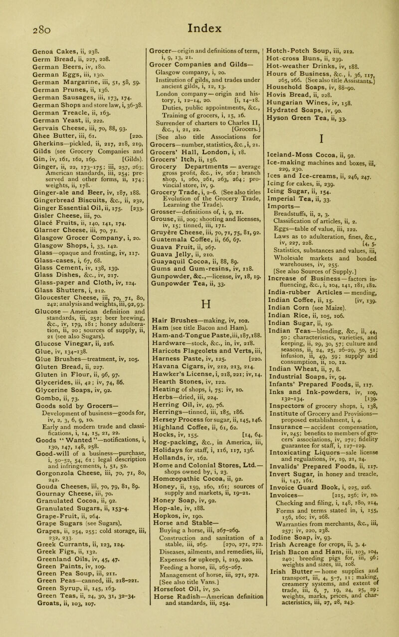 Genoa Cakes, ii, 238. Germ Bread, ii, 227, 228. German Beers, iv, 180. German Eggs, iii, 130. German Margarine, iii, 51, 58, 59. German Prunes, ii, 136. German Sausages, iii, 173, 174. German Shops and store law, i, 36-38. German Treacle, ii, 163. German Yeast, ii, 222. Gervais Cheese, iii, 70, 88, 93. Ghee Butter, iii, 61. [220. Gherkins—pickled, ii, 217, 218, 219, Gilds (see Grocery Companies and Gin, iv, 161, 162, 169. [Gilds). Ginger, ii, 22, 173-175: iii, 2571 263; American standards, iii, 254; pre- served and other forms, ii, 174; weights, ii, 178. Ginger-ale and Beer, iv, 187, 188. Gingerbread Biscuits, &c., ii, 232, Ginger Essential Oil, ii, 175. [233. Gisler Cheese, iii, 70. Glace Fruits, ii, 140, 141, 174. Glarner Cheese, iii, 70, 71. Glasgow Grocer Company, i, 20. Glasgow Shops, i, 33, 142. Glass—opaque and frosting, iv, 117. Glass-cases, i, 67, 68. Glass Cement, iv, 138, 139. Glass Dishes, &c., iv, 217. Glass-paper and Cloth, iv, 124. Glass Shutters, i, 212. Gloucester Cheese, iii, 70, 71, 80, 242; analysis and weights, iii, 92,93. Glucose — American definition and standards, iii, 252; beer brewing, &c., iv, 179, 181; honey adultera- tion, ii, 20; sources of supply, ii, 21 (see also Sugars). Glucose Vinegar, ii, 216. Glue, iv, 134-138. Glue Brushes—treatment, iv, 105. Gluten Bread, ii, 227. Gluten in Flour, ii, 96, 97. Glycerides, iii, 42 ; iv, 74, 86. Glycerine Soaps, iv, 92. Gombo, ii, 73. Goods sold by Grocers— Development of business—goods for, iv, 2, 3, 6, 9, 10. Early and modern trade and classi- fications, i, 14, 15, 21, 22. Goods “ Wanted’’—notifications, i, 130, 147, 148, 258. Good-will of a business—purchase, i, 50-52, 54, 61; legal description and infringements, 1, 51, 52. Gorgonzola Cheese, iii, 70, 71, 80, 242. Gouda Cheeses, iii, 70, 79, 81, 89. Gournay Cheese, iii, 70. Granulated Cocoa, ii, 92. Granulated Sugars, ii, 153-4. Grape-Fruit, ii, 264. Grape Sugars (see Sugars). Grapes, ii, 254, 255; cold storage, iii, 232. 233- Greek Currants, ii, 123, 124. Greek Figs, ii, 132. Greenland Oils, iv, 45, 47. Green Paints, iv, 109. Green Pea Soup, iii, 211. Green Peas—canned, iii, 218-221. Green Syrup, ii, 145, 163. Green Teas, ii, 24, 30, 31, 32-34. Groats, ii, 103, 107. Grocer—origin and definitions of term, i, 9. '3. at- Grocer Companies and Gilds— Glasgow company, i, 20. Institution of gilds, and trades under ancient gilds, i, 12, 13. London company—origin and his- tory, i, 12-14, 20. [i, 14-18. Duties, public appointments, &c., Training of grocers, i, 15, 16. Surrender of charters to Charles II, &c., i, 21, 22. [Grocers.] [See also title Associations for Grocers—number,statistics, &c.,i, 21. Grocers’ Hall, London, i, 18. Grocers’ Itch, ii, 156. Grocery Departments — average gross profit, &c., iv, 262; branch shop, i, 260, 261, 263, 264; pro- vincial store, iv, 9. Grocery Trade, i, 2-6. (See also titles Evolution of the Grocery Trade, Learning the Trade). Grosser—definitions of, i, 9, 21. Grouse, iii, 209; shooting and licenses, iv, 15; tinned, iii, 171. Gruyfire Cheese, iii, 70, 71, 75, 81, 92. Guatemala Coffee, ii, 66, 67. Guava Fruit, ii, 267. Guava Jelly, ii, 210. Guayaquil Cocoa, ii, 88, 89. Gums and Gum-resins, iv, 118. Gunpowder, &c.,—license, iv, 18,19. Gunpowder Tea, ii, 33. H Hair Brushes—making, iv, 102. Ham (see title Bacon and Ham). Ham-and-Tongue Paste,iii, 187,188. Hardware—stock, &c., in, iv, 218. Haricots Flageolets and Verts, iii, Harness Paste, iv, 125. [220. Havana Cigars, iv, 212, 213, 214. Hawker’s License, i, 218,221; iv, 14. Hearth Stones, iv, 122. Heating of shops, i, 75; iv, 10. Herbs—dried, iii, 224. Herring Oil, iv, 49, 76. Herrings—tinned, iii, 185, 186. Hersey Process forsugar, ii, 145,146. Highland Coffee, ii, 61, 62. Hocks, iv, 155. [14, 64. Hog-packing, &c., in America, iii, Holidays for staff, i, 116, 117, 136. Hollands, iv, 162. Home and Colonial Stores, Ltd.— shops owned by, i, 23. Homoeopathic Cocoa, ii, 92. Honey, ii, 159, 160, 161; sources of supply and markets, ii, 19-21. Honey Soap, iv, 92. Hop-ale, iv, 188. Hopkos, iv, 190. Horse and Stable— Buying a horse, iii, 267-269. Construction and sanitation of a stable, iii, 265. [270, 271, 272. Diseases, ailments, and remedies, iii, Expenses for upkeep, i, 219, 220. Feeding a horse, iii, 265-267. Management of horse, iii, 271, 272. [See also title Vans.) Horsefoot Oil, iv, 50. Horse Radish—American definition and standards, iii, 254. Hotch-Potch Soup, iii, 212. Hot-cross Buns, ii, 239. Hot-weather Drinks, iv, 188. Hours of Business, &c., i, 36, 117, 265, 266. (See also title Assistants.) Household Soaps, iv, 88-90. Hovis Bread, ii, 228. Hungarian Wines, iv, 158. Hydrated Soaps, iv, 90. Hyson Green Tea, ii, 33. I Iceland-Moss Cocoa, ii, 92. Ice-making machines and boxes, iii, 229, 230. Ices and Ice-creams, ii, 246, 247. Icing for cakes, ii, 239. Icing Sugar, ii, 154. Imperial Tea, ii, 33. Imports— Breadstuffs, ii, 2, 3. Classification of articles, ii, 2. Eggs—table of value, iii, 122. Laws as to adulteration, fines, &c., iv, 227, 228. [4, 5. Statistics, substances and values, iii, Wholesale markets and bonded warehouses, iv, 255. [See also Sources of Supply.] Increase of Business —factors in- fluencing, &c., i, 104, 141, 181,182. India-rubber Articles — mending, Indian Coffee, ii, 15. [iv, 139. Indian Corn (see Maize). Indian Rice, ii, 105, 106. Indian Sugar, ii, 19. Indian Teas—blending, &c., ii, 44, 50; characteristics, varieties, and keeping, ii, 29, 30, 57; culture and seasons, ii, 24, 25, 26-29, 5°, 5*1 infusion, ii, 49, 59; supply and consumption, ii, 10, 12. Indian Wheat, ii, 7, 8. Industrial Soaps, iv, 94. Infants’ Prepared Foods, ii, 117. Inks and Ink-powders, iv, 109, 132-134- [139- Inspectors of grocery shops, i, 138, Institute of Grocery and Provisions— proposed establishment, i, 4. Insurance — accident compensation, iv, 245; benefits to members of gro- cers’ associations, iv, 272; fidelity guarantee for staff, i, 127-129. Intoxicating Liquors—sale license and regulations, iv, 19, 21, 24. Invalids’ Prepared Foods, ii, 117. Invert Sugar, in honey and treacle, ii, 147, 161. Invoice Guard Book, i, 225, 226. Invoices— [215, 256; iv, 10. Checking and filing, i, 148, 180, 214, Forms and terms stated in, i, 155, 156, 160; iv, 268. Warranties from merchants, &c., iii, 257; iv, 220, 238. Iodine Soap, iv, 93. Irish Acreage for crops, ii, 3, 4. Irish Bacon and Ham, iii, 103, 104, 240; breeding pigs for, iii, 96; weights and sizes, iii, 108. Irish Butter — home supplies and transport, iii, 4, 5-7, it; making, creamery systems, and extent of trade, iti, 6, 7, 19, 24, 25, 29; weights, marks, prices, and char- acteristics, iii, 27, 28, 243.