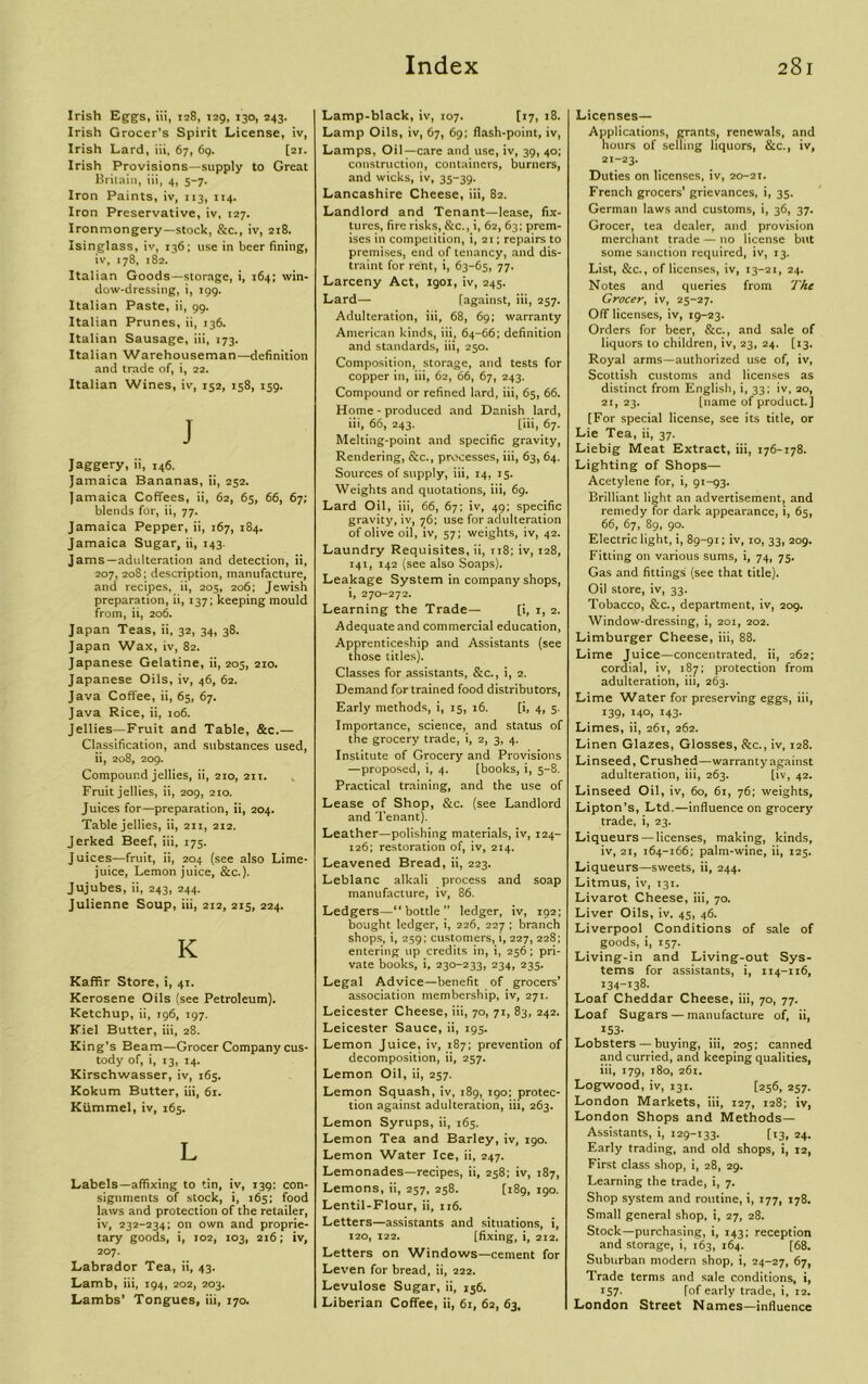 Irish Eggs, iii, 128, 129, 130, 243. Irish Grocer’s Spirit License, iv, Irish Lard, iii, 67, 69. [21. Irish Provisions—supply to Great Britain, iii, 4, 5-7. Iron Paints, iv, 113, 114. Iron Preservative, iv, 127. Ironmongery—stock, &c., iv, 218. Isinglass, iv, 136; use in beer fining, iv, 178, 182. Italian Goods—storage, i, 164; win- dow-dressing, i, 199. Italian Paste, ii, 99. Italian Prunes, ii, 136. Italian Sausage, iii, 173. Italian Warehouseman—definition and trade of, i, 22. Italian Wines, iv, 152, 158, 159. J Jaggery, ii, i46. Jamaica Bananas, ii, 252. Jamaica Coffees, ii, 62, 65, 66, 67; blends for, ii, 77. Jamaica Pepper, ii, 167, 184. Jamaica Sugar, ii, 143. Jams—adulteration and detection, ii, 207, 208; description, manufacture, and recipes, ii, 205, 206; Jewish preparation, ii, 137; keeping mould from, ii, 206. Japan Teas, ii, 32, 34, 38. Japan Wax, iv, 82. Japanese Gelatine, ii, 205, 210. Japanese Oils, iv, 46, 62. Java Coffee, ii, 65, 67. Java Rice, ii, 106. Jellies—Fruit and Table, &c.— Classification, and substances used, ii, 208, 209. Compound jellies, ii, 210, 211. Fruit jellies, ii, 209, 210. Juices for—preparation, ii, 204. Table jellies, ii, 2x1, 212. Jerked Beef, iii, 175. Juices—fruit, ii, 204 (see also Lime- juice, Lemon juice, &c.). Jujubes, ii, 243, 244. Julienne Soup, iii, 212, 215, 224. K Kaffir Store, i, 41. Kerosene Oils (see Petroleum). Ketchup, ii, 196, 197. Kiel Butter, iii, 28. King’s Beam—Grocer Company cus- tody of, i, 13, 14. Kirschwasser, iv, 165. Kokum Butter, iii, 61. Kiimmel, iv, 165. L Labels—affixing to tin, iv, 139: con- signments of stock, i, 165; food laws and protection of the retailer, iv, 232-234; on own and proprie- tary goods, i, 102, 103, 216; iv, 207. Labrador Tea, ii, 43. Lamb, iii, 194, 202, 203. Lambs’ Tongues, iii, 170. Lamp-black, iv, 107. [17, 18. Lamp Oils, iv, 67, 69; flash-point, iv, Lamps, Oil—care and use, iv, 39, 40; construction, containers, burners, and wicks, iv, 35-39. Lancashire Cheese, iii, 82. Landlord and Tenant—lease, fix- tures, fire risks, &c., i, 62, 63: prem- ises in competition, i, 21; repairs to premises, end of tenancy, and dis- traint for rent, i, 63-65, 77. Larceny Act, 1901, iv, 245. Lard— [against, iii, 257. Adulteration, iii, 68, 69; warranty American kinds, iii, 64-66; definition and standards, iii, 250. Composition, storage, and tests for copper in, iii, 62, 66, 67, 243. Compound or refined lard, iii, 65, 66. Home - produced and Danish lard, iii, 66, 243. [iii, 67. Melting-point and specific gravity, Rendering, &c., processes, iii, 63, 64. Sources of supply, iii, 14, 15. Weights and quotations, iii, 69. Lard Oil, iii, 66, 67; iv, 49; specific gravity, iv, 76; use for adulteration of olive oil, iv, 57; weights, iv, 42. Laundry Requisites, ii, ti8; iv, 128, 141, 142 (see also Soaps). Leakage System in company shops, i, 270-272. Learning the Trade— [i, 1, 2. Adequate and commercial education, Apprenticeship and Assistants (see those titles). Classes for assistants, &c., i, 2. Demand for trained food distributors, Early methods, i, 15, 16. [i, 4, 5. Importance, science, and status of the grocery trade, i, 2, 3, 4. Institute of Grocery and Provisions —proposed, i, 4. [books, i, 5-8. Practical training, and the use of Lease of Shop, &c. (see Landlord and Tenant). Leather—polishing materials, iv, 124- 126; restoration of, iv, 214. Leavened Bread, ii, 223. Leblanc alkali process and soap manufacture, iv, 86. Ledgers—“bottle” ledger, iv, 192; bought ledger, i, 226, 227 ; branch shops, i, 259; customers, i, 227, 228; entering up credits in, i, 256; pri- vate books, i, 230-233, 234, 235. Legal Advice—benefit of grocers’ association membership, iv, 271. Leicester Cheese, iii, 70, 71, 83, 242. Leicester Sauce, ii, 195. Lemon Juice, iv, 187; prevention of decomposition, ii, 257. Lemon Oil, ii, 257. Lemon Squash, iv, 189, 190; protec- tion against adulteration, iii, 263. Lemon Syrups, ii, 165. Lemon Tea and Barley, iv, 190. Lemon Water Ice, ii, 247. Lemonades—recipes, ii, 258; iv, 187, Lemons, ii, 257, 258. [189, 190. Lentil-Flour, ii, 116. Letters—assistants and situations, i, 120, 122. [fixing, i, 212. Letters on Windows—cement for Leven for bread, ii, 222. Levulose Sugar, ii, 156. Liberian Coffee, ii, 61, 62, 63, Licenses— Applications, grants, renewals, and hours of selling liquors, &c., iv, 21-23. Duties on licenses, iv, 20-21. French grocers’ grievances, i, 35. German laws and customs, i, 36, 37. Grocer, tea dealer, and provision merchant trade — no license but some sanction required, iv, 13. List, &c., of licenses, iv, 13-21, 24. Notes and queries from The Grocer, iv, 25-27. Off licenses, iv, 19-23. Orders for beer, &c., and sale of liquors to children, iv, 23, 24. [13. Royal arms—authorized use of, iv, Scottish customs and licenses as distinct from English, i, 33; iv, 20, 2i, 23. [name of product.] [For special license, see its title, or Lie Tea, ii, 37. Liebig Meat Extract, iii, 176-178. Lighting of Shops— Acetylene for, i, 91-93. Brilliant light an advertisement, and remedy for dark appearance, i, 65, 66, 67, 89, 90. Electric light, i, 89-91; iv, 10, 33, 209. Fitting on various sums, i, 74, 75. Gas and fittings (see that title). Oil store, iv, 33. Tobacco, &c., department, iv, 209. Window-dressing, i, 201, 202. Limburger Cheese, iii, 88. Lime Juice—concentrated, ii, 262; cordial, iv, 187; protection from adulteration, iii, 263. Lime Water for preserving eggs, iii, *39> Mo, 143- Limes, ii, 261, 262. Linen Glazes, Glosses, &c., iv, 128. Linseed, Crushed—warranty against adulteration, iii, 263. [iv, 42. Linseed Oil, iv, 60, 61, 76; weights, Lipton’s, Ltd.—influence on grocery trade, i, 23. Liqueurs — licenses, making, kinds, iv, 21, 164-166; palm-wine, ii, 125. Liqueurs—sweets, ii, 244. Litmus, iv, 131. Livarot Cheese, iii, 70. Liver Oils, iv, 45, 46. Liverpool Conditions of sale of goods, i, 157. Living-in and Living-out Sys- tems for assistants, i, 114-116, 134-138. Loaf Cheddar Cheese, iii, 70, 77. Loaf Sugars — manufacture of, ii, 153- Lobsters— buying, iii, 205; canned and curried, and keeping qualities, iii, 179, 180, 261. Logwood, iv, 131. [256, 257. London Markets, iii, 127, 128; iv, London Shops and Methods— Assistants, i, 129-133. [13, 24. Early trading, and old shops, i, 12, First class shop, i, 28, 29. Learning the trade, i, 7. Shop system and routine, i, 177, 178. Small general shop, i, 27, 28. Stock—purchasing, i, 143; reception and storage, i, 163, 164. [68. Suburban modern shop, i, 24-27, 67, Trade terms and sale conditions, i, 157. Tof early trade, i, 12. London Street Names—influence