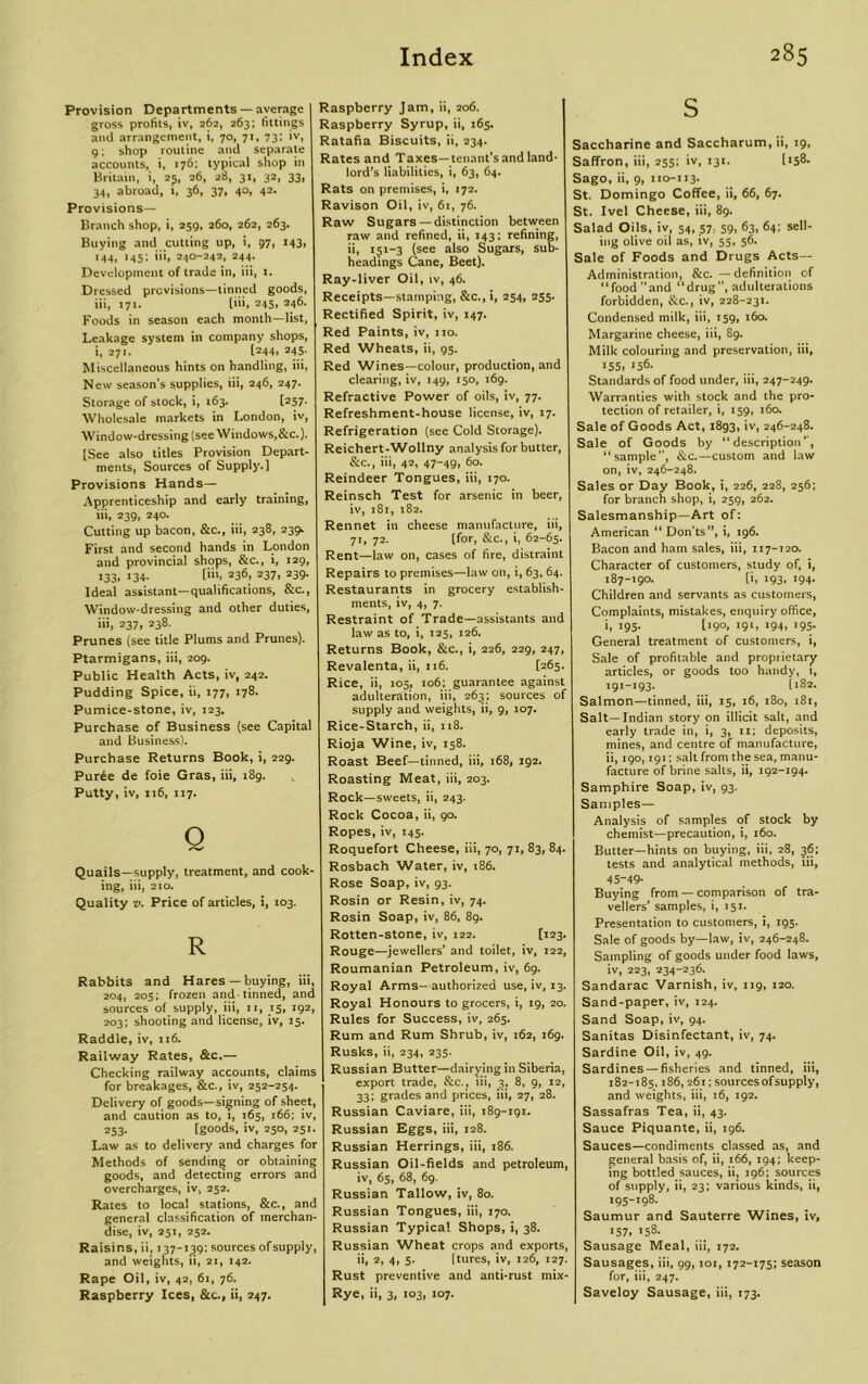Provision Departments — average gross profits, iv, 262, 263; fittings and arrangement, i, 70, 71, 73: >vi g: shop routine and separate accounts, i, 176: typical shop in Britain, i, 25, 26, 28, 31, 32, 33, 34, abroad, 1, 36, 37, 40, 42. Provisions— Branch shop, i, 259, 260, 262, 263. Buying and cutting up, i, 97, 143, 144, 145; iii, 240-242, 244. Development of trade in, iii, 1. Dressed previsions—tinned goods, iii, 171. [iii, 245. 246- Foods in season each month—list. Leakage system in company shops, i, 271. l244> 245. Miscellaneous hints on handling, iii, New season's supplies, iii, 246, 247. Storage of stock, i, 163. [257. Wholesale markets in London, iv, Window-dressing (see Windows,&c.). [See also titles Provision Depart- ments, Sources of Supply.] Provisions Hands— Apprenticeship and early training, iii, 239, 240. Cutting up bacon, &c., iii, 238, 239. First and second hands in London and provincial shops, &c., i, 129, 133, 134. [iii, 236, 237, 239. Ideal assistant—qualifications, &c., Window-dressing and other duties, iii, 237, 238. Prunes (see title Plums and Prunes). Ptarmigans, iii, 209. Public Health Acts, iv, 242. Pudding Spice, ii, 177, 178. Pumice-stone, iv, 123. Purchase of Business (see Capital and Business). Purchase Returns Book, i, 229. Purde de foie Gras, iii, 189. Putty, iv, 116, 117. Q Quails—supply, treatment, and cook- ing, iii, 210. Quality v. Price of articles, i, 103. R Rabbits and Hares — buying, iii, 204, 20s; frozen and-tinned, and sources of supply, iii, i r, 15, 192, 203; shooting and license, iv, 15. Raddle, iv, 116. Railway Rates, &c.— Checking railway accounts, claims for breakages, &c., iv, 252-254. Delivery of goods—signing of sheet, and caution as to, 1, 165, 166; iv, 253. [goods, iv, 250, 251. Law as to delivery and charges for Methods of sending or obtaining goods, and detecting errors and overcharges, iv, 252. Rates to local stations, &c., and general classification of merchan- dise, iv, 251, 252. Raisins, ii, 137-139: sources of supply, and weights, ii, 21, 142. Rape Oil, iv, 42, 61, 76. Raspberry Ices, &c., ii, 247. Raspberry Jam, ii, 206. Raspberry Syrup, ii, 165. Ratafia Biscuits, ii, 234. Rates and Taxes—tenant’sandland- lord’s liabilities, i, 63, 64. Rats on premises, i, 172. Ravison Oil, iv, 61, 76. Raw Sugars— distinction between raw and refined, ii, 143; refining, ii, 151-3 (see also Sugars, sub- headings Cane, Beet). Ray-liver Oil, iv, 46. Receipts—stamping, &c., i, 254, 255. Rectified Spirit, iv, 147. Red Paints, iv, 110. Red Wheats, ii, 95. Red Wines—colour, production, and clearing, iv, 149, 150, 169. Refractive Power of oils, iv, 77. Refreshment-house license, iv, 17. Refrigeration (see Cold Storage). Reichert-Wollny analysis for butter, &c., iii, 42, 47-49, 60. Reindeer Tongues, iii, 170. Reinsch Test for arsenic in beer, iv, 181, 182. Rennet in cheese manufacture, iii, 71, 72. [for, &c., i, 62-65. Rent—law on, cases of fire, distraint Repairs to premises—law on, i, 63, 64. Restaurants in grocery establish- ments, iv, 4, 7. Restraint of Trade—assistants and law as to, i, 125, 126. Returns Book, &c., i, 226, 229, 247, Revalenta, ii, 116. [265. Rice, ii, 105, 106; guarantee against adulteration, iii, 263; sources of supply and weights, ii, 9, 107. Rice-Starch, ii, 118. Rioja Wine, iv, 158. Roast Beef—tinned, iii, 168, 192. Roasting Meat, iii, 203. Rock—sweets, ii, 243. Rock Cocoa, ii, 90. Ropes, iv, 145. Roquefort Cheese, iii, 70, 71, 83, 84. Rosbach Water, iv, 186. Rose Soap, iv, 93. Rosin or Resin, iv, 74. Rosin Soap, iv, 86, 89. Rotten-stone, iv, 122. [123. Rouge—jewellers’ and toilet, iv, 122, Roumanian Petroleum, iv, 69. Royal Arms- authorized use, iv, 13. Royal Honours to grocers, i, 19, 20. Rules for Success, iv, 265. Rum and Rum Shrub, iv, 162, 169. Rusks, ii, 234, 235. Russian Butter—dairying in Siberia, export trade, &c., iii, 3, 8, 9, 12, 33; grades and prices, iii, 27, 28. Russian Caviare, iii, 189-191. Russian Eggs, iii, 128. Russian Herrings, iii, 186. Russian Oil-fields and petroleum, iv, 65, 68, 69. Russian Tallow, iv, 80. Russian Tongues, iii, 170. Russian Typical Shops, i, 38. Russian Wheat crops and exports, ii, 2, 4, 5. [tures, iv, 126, 127. Rust preventive and anti-rust mix- Rye, ii, 3, 103, 107. s Saccharine and Saccharum, ii, 19, Saffron, iii, 255; iv, 131. [158- Sago, ii, 9, 110-113. St. Domingo Coffee, ii, 66, 67. St. Ivel Cheese, iii, 89. Salad Oils, iv, 54, 57, 59, 63, 64: sell- ing olive oil as, iv, 55, 56. Sale of Foods and Drugs Acts— Administration, &c. — definition of “food and “drug”, adulterations forbidden, &c., iv, 228-231. Condensed milk, iii, 159, 160. Margarine cheese, iii, 89. Milk colouring and preservation, iii, 155, 156- Standards of food under, iii, 247-249. Warranties with stock and the pro- tection of retailer, i, 159, 160. Sale of Goods Act, 1893, iv, 246-248. Sale of Goods by “description’', “sample”, &c.—custom and law on, iv, 246-248. Sales or Day Book, i, 226, 228, 256; for branch shop, i, 259, 262. Salesmanship—Art of: American “ Don’ts”, i, 196. Bacon and ham sales, iii, 117-120. Character of customers, study of, i, 187-190. [i, 193, 194. Children and servants as customers, Complaints, mistakes, enquiry office, i, 195- [‘9°. l9l< »94, 195- General treatment of customers, i, Sale of profitable and proprietary articles, or goods too handy, 1, 191-193. [182. Salmon—tinned, iii, 15, 16, 180, 181, Salt—Indian story on illicit salt, and early trade in, i, 3, 11; deposits, mines, and centre of manufacture, ii, 190,191: salt from the sea, manu- facture of brine salts, ii, 192-194. Samphire Soap, iv, 93. Samples— Analysis of samples of stock by chemist—precaution, i, 160. Butter—hints on buying, iii, 28, 36; tests and analytical methods, iii, 45-49- Buying from — comparison of tra- vellers’ samples, i, 151. Presentation to customers, i, 195. Sale of goods by-law, iv, 246-248. Sampling of goods under food laws, iv, 223, 234-236. Sandarac Varnish, iv, 119, 120. Sand-paper, iv, 124. Sand Soap, iv, 94. Sanitas Disinfectant, iv, 74. Sardine Oil, iv, 49. Sardines — fisheries and tinned, iii, 182-185,186, 261; sourcesofsupply, and weights, iii, 16, 192. Sassafras Tea, ii, 43. Sauce Piquante, ii, 196. Sauces—condiments classed as, and general basis of, ii, 166, 194; keep- ing bottled sauces, ii, 196: sources of supply, ii, 23; various kinds, ii, 195-198- Saumur and Sauterre Wines, iv, 157, 158- Sausage Meal, iii, 172. Sausages, iii, 99,101, 172-175; season for, iii, 247. Saveloy Sausage, iii, 173.