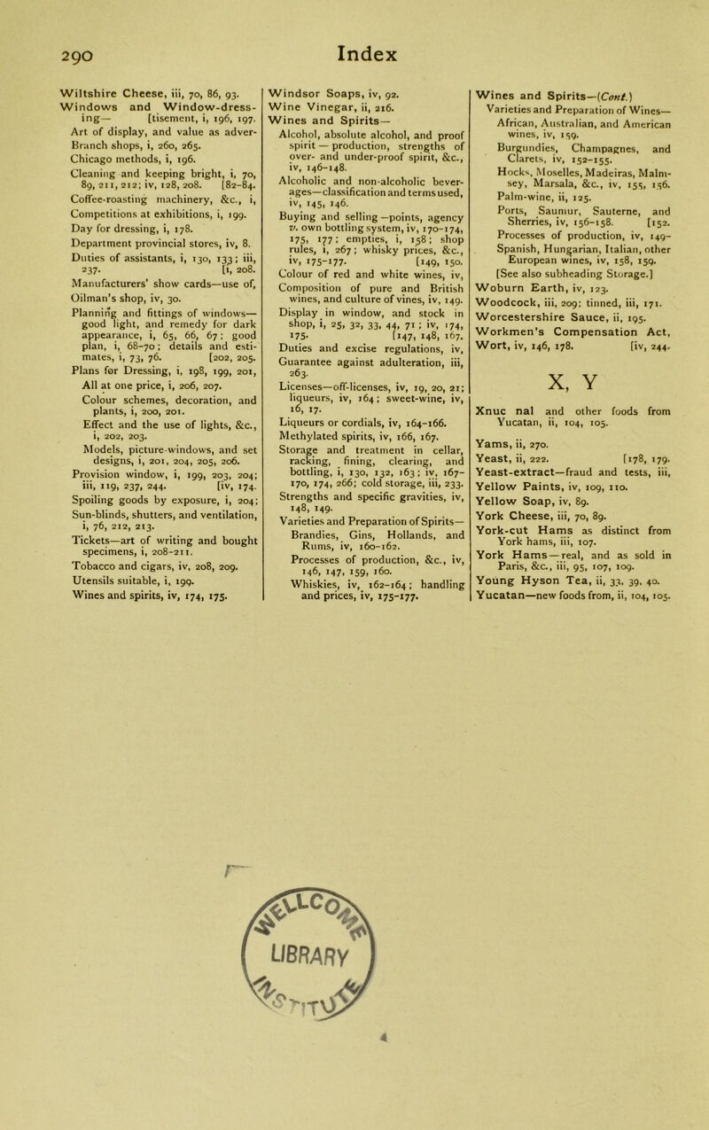 Wiltshire Cheese, iii, 70, 86, 93. Windows and Window-dress- ing— [tisement, i, 196, 197. Art of display, and value as adver- Branch shops, i, 260, 265. Chicago methods, i, 196. Cleaning and keeping bright, i, 70, 89, 211, 212; iv, 128, 208. [82-84. Coffee-roasting machinery, &c., i, Competitions at exhibitions, i, 199. Day for dressing, i, 178. Department provincial stores, iv, 8. Duties of assistants, i, 130, 133; iii, 237. [1, 208. Manufacturers' show cards—use of, Oilman's shop, iv, 30. Planning and fittings of windows— good light, and remedy for dark appearance, i, 65, 66, 67; good plan, i, 68-70; details and esti- mates, i, 73, 76. [202, 205. Plans for Dressing, i, 198, 199, 201, All at one price, i, 206, 207. Colour schemes, decoration, and plants, i, 200, 2ot. Effect and the use of lights, &c., i, 202, 203. Models, picture-windows, and set designs, i, 201, 204, 205, 206. Provision window, i, 199, 203, 204; iii, 119, 237, 244. [iv, 174. Spoiling goods by exposure, i, 204; Sun-blinds, shutters, and ventilation, i, 76, 212, 213. Tickets—art of writing and bought specimens, i, 208-211. Tobacco and cigars, iv, 208, 209. Utensils suitable, i, 199. Wines and spirits, iv, 174, 175. Windsor Soaps, iv, 92. Wine Vinegar, ii, 216. Wines and Spirits — Alcohol, absolute alcohol, and proof spirit — production, strengths of over- and under-proof spirit, &c., iv, 146-148. Alcoholic and non-alcoholic bever- ages—classification and terms used, iv, 145, 146. Buying and selling —points, agency v. own bottling system, iv, 170-174, 175, 177: empties, i, 158; shop rules, 1, 267; whisky prices, &c., iv, 175-177. [149, 150. Colour of red and white wines, iv, Composition of pure and British wines, and culture of vines, iv, 149. Display in window, and stock in shop, i, 25, 32, 33, 44, 71; iv, 174, 175- [i47t M8, 167. Duties and excise regulations, iv, Guarantee against adulteration, iii, 263. Licenses—off-licenses, iv, 19, 20, 21; liqueurs, iv, 164; sweet-wine, iv, 16,17. Liqueurs or cordials, iv, 164-166. Methylated spirits, iv, 166, 167. Storage and treatment in cellar, racking, fining, clearing, and bottling, i, 130, 132, 163; iv, 167- 170, 174, 266; cold storage, iii, 233. Strengths and specific gravities, iv, 148, 149. Varieties and Preparation of Spirits— Brandies, Gins, Hollands, and Rums, iv, 160-162. Processes of production, &c., iv, 146, 147, 159, 160. Whiskies, iv, 162-164; handling and prices, iv, 175-177. Wines and Spirits—(Cont.) Varieties and Preparation of Wines— African, Australian, and American wines, iv, 159. Burgundies, Champagnes, and Clarets, iv, 152-155. Hocks, Moselles, Madeiras, Malm- sey, Marsala, &c., iv, 155, 136. Palm-wine, ii, 125. Ports, Saumur, Sauterne, and Sherries, iv, 156-158. [152. Processes of production, iv, 149- Spanish, Hungarian, Italian, other European wines, iv, 158, isq. [See also subheading Storage.] Woburn Earth, iv, 123. Woodcock, iii, 209: tinned, iii, 171. Worcestershire Sauce, ii, 195. Workmen’s Compensation Act, Wort, iv, 146, 178. [iv, 244. x, Y Xnuc nal and other foods from Yucatan, ii, 104, 105. Yams, ii, 270. Yeast, ii, 222. [178, 179. Yeast-extract—fraud and tests, iii, Yellow Paints, iv, 109, no. Yellow Soap, iv, 89. York Cheese, iii, 70, 89. York-cut Hams as distinct from York hams, iii, 107. York Hams — real, and as sold in Paris, &c., iii, 95, 107, 109. Young Hyson Tea, ii, 33, 39, 40. Yucatan—new foods from, ii, 104, 105. r~ 4