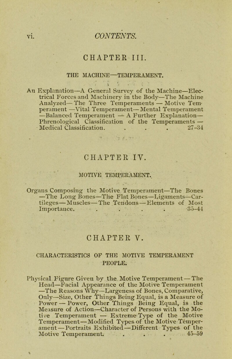 CHAPTER III. THE MACHINE—TEMPERAMENT. \ An Explanation—A General Survey of the Machine—Elec- trical Forces and Machinery in the Body—The Machine Analyzed—The Three Temperaments — Motive Teni’ perament —Vital Temperament—Mental Temperament —Balanced Temperament — A Further Explanation— Phrenological Classification of the Temperaments —■ Medical Classification. . . . 27-34 CHAPTER IV. MOTIVE temperament. Organs Composing the Motive Temperament—The Bones —The Long Bones—The Flat Bones—Ligaments—Car- tileges—Muscles — The Tendons — Elements of Most Importance. . . . . 33-44 CHAPTER V. CHARACTERISTICS OP THE MOTIVE TEMPERAMENT PEOPLE. Physical Figure Given by the Motive Temperament — The Head—F'acial Appearance of the Motive Temperament —The Reasons Why—Largeness of Bones, Comparative, Only—Size, Other Things Being Equal, is a Measure of Power — Power, Other Things Being Equal, is the Measure of Action—Character of Persons with tlie Mo- tive Temperament — Extreme Type of the Motive Temperament—Modified Types of the Motive Temper- ament— Portraits Exhibited — Different Types of the Motive Temperament. . . . 45-59