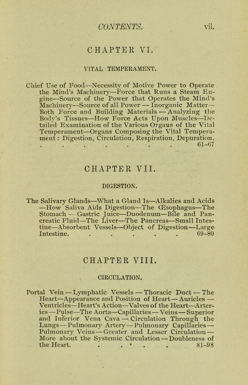 CHAPTER VI. VITAL TEMPERAMENT. Chief Use of Food—Necessity of Motive Power to Operate the Mind’s Machinery—P'orce that Runs a Steam En- gine—Source of the Power that Operates the Mind’s Machiner}’—Source of all Power — Inorganic Matter— Both Force and Building Materials — Analyzing the Body’s Tissues—How Force Acts Upon Muscles—De- tailed Examination of the Various Organs of the Vital Temperament—Organs Composing the Vital Tempera- ment : Digestion, Circulation, Respiration, Depuration. 61-07 CHAPTER VII. DIGESTION. The Salivary Glands—What a Gland Is—Alkalies and Acids —How Saliva Aids Digestion—The (Esophagus—The Stomach - ■ Gastric Juice—Duodenum—Bile and Pan- creatic Fluid—-The Liver—The Pancreas—Small Intes- tine—Absorbent Vessels—Object of Digestion—Large Intestine. ..... 69-80 CHAPTER VIII. CIRCULATION. Portal Vein — Lymphatic Vessels—Thoracic Duct ^—-The Heart—Appearance and Position of Heart — Auricles — Ventricles—Heart’s Action—Valves of the Heart—Arter- ies — Pulse—The Aorta—Capillaries — Veins — Superior and Inferior Vena Cava — Circulation Through the Lungs — Pulmonary Artery — Pulmonary Capillaries — Pulmonary Veins — Greater and Lesser Circulation — More about the Systemic Circulation — Doubleness of the Heart. . . ♦ . . 81-98
