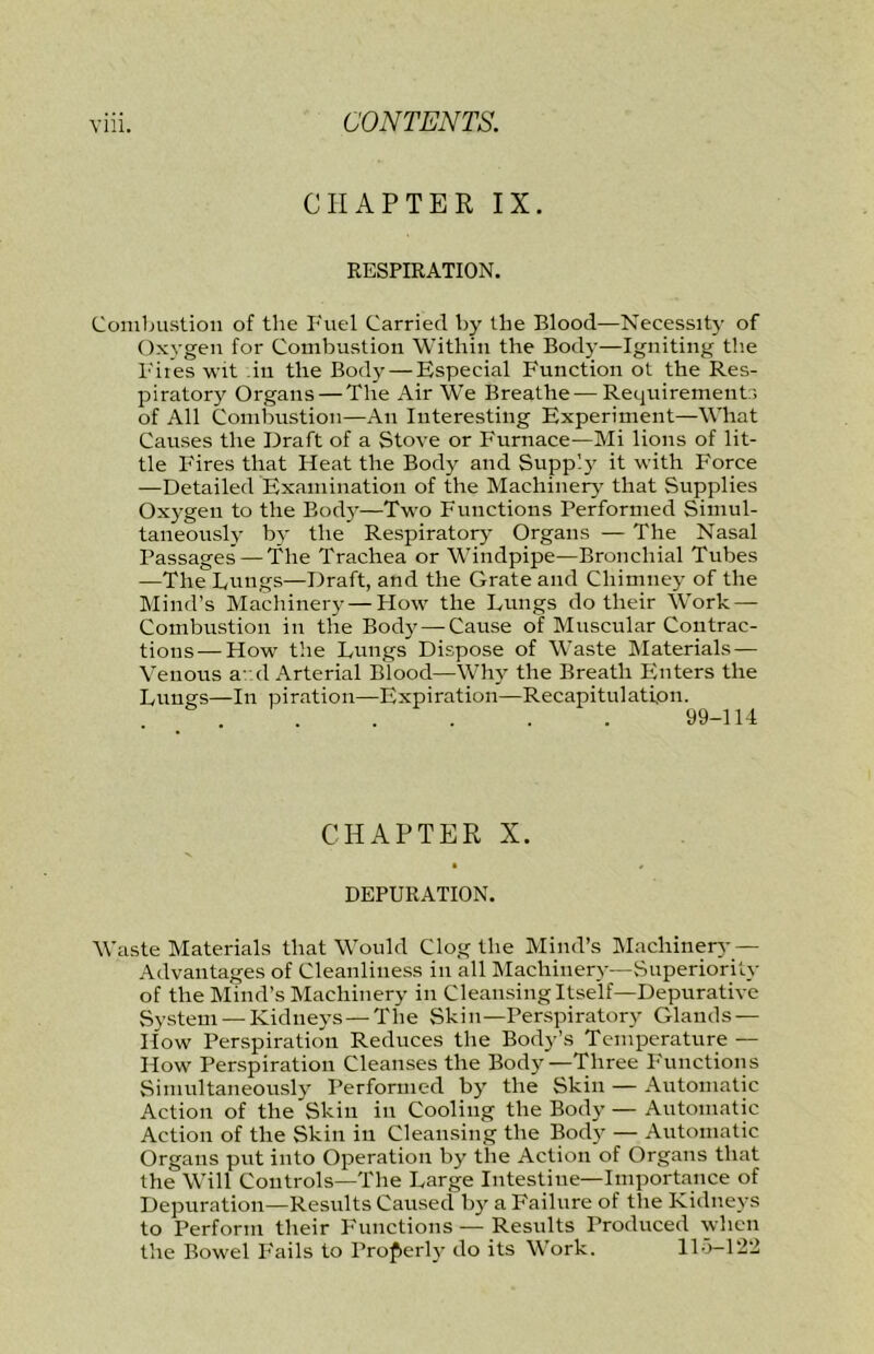 CHAPTER IX. RESPIRATION. Combustion of the Fuel Carried by the Blood—Necessity of Oxygen for Combustion Within the Body—Igniting the lures wit ,iu the Body — Especial Function ot the Res- piratory Organs — The Air We Breathe—Requirements of All Combustion—An Interesting Experiment—What Causes the Draft of a Stove or Furnace—Mi lions of lit- tle Fires that Heat the Body and Supply it with Force —Detailed Examination of the Machinery' that Supplies Oxygeu to the Bod}’—Two Functions Performed Simul- taneously by the Respiratory Organs — The Nasal Passages — The Trachea or Windpipe—Bronchial Tubes —The Fungs—Draft, and the Grate and Chimney of the Mind’s Machinery — How the Lungs do their Work — Combustion in the Body — Cause of Muscular Contrac- tions— How the Lungs Dispose of Waste Materials — Venous a/.d Arterial Blood—Why the Breath Enters the Lungs—In piration—Expiration—Recapitulation. . 99-114 CHAPTER X. DEPURATION. Waste Materials that Would Clog the Mind’s IMacliinery — Advantages of Cleanliness in all Machinery—Superiority of the Mind’s Machinery in Cleansing Itself—Depurative System —Kidneys — The Skin—Perspiratory Glands — How Perspiration Reduces the Body’s Temperature — How Perspiration Cleanses the Body—Three Functions Simultaneously Performed by the Skin — Automatic Action of the Skin in Cooling the Body — Automatic Action of the Skin in Cleansing the Body — Automatic Organs put into Operation by the Action of Organs that the Will Controls—The Large Intestine—Importance of Depuration—Results Caused by a Failure of tlie Kidneys to Perform their Functions — Results Produced when the Bowel Fails to Properly do its Work. 115-122