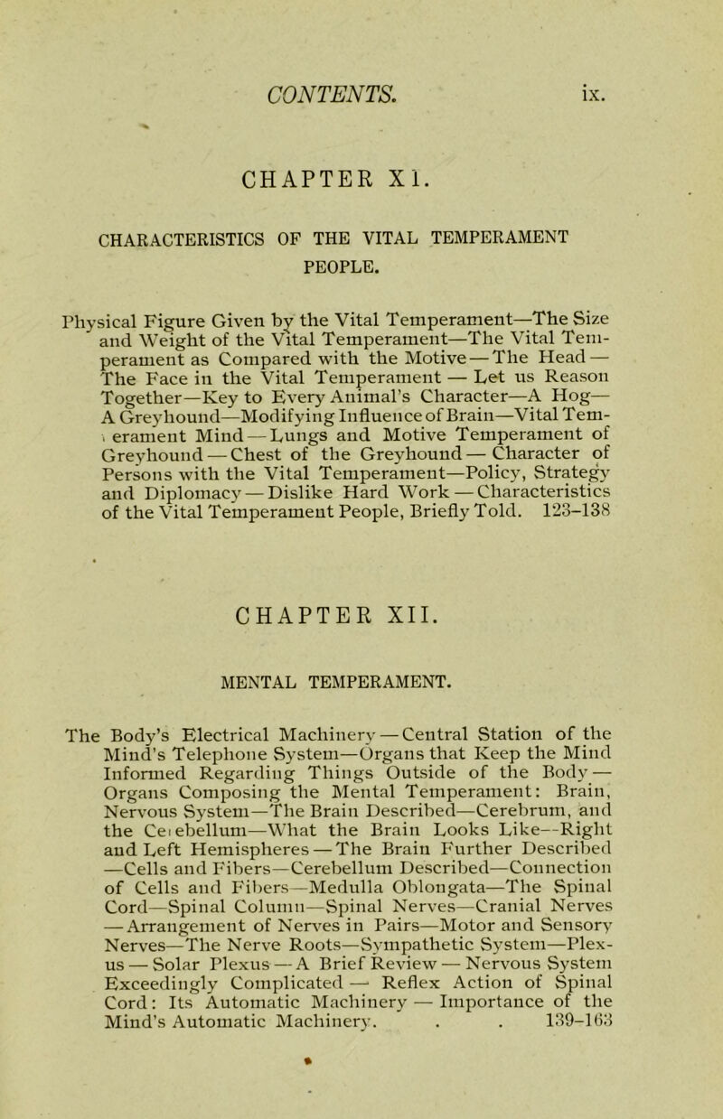 CHAPTER XI. CHARACTERISTICS OF THE VITAL TEMPERAMENT PEOPLE. Physical Figure Given by the Vital Temperament—The Size and Weight of the Vital Temperament—The Vital Tem- perament as Compared with the Motive — The Head — The Face in the Vital Temperament — Let us Reason Together—Key to Every Animal’s Character—A Hog— A Greyhound—Modifying Influence of Brain—Vital Tem- 1 erament Mind — Lungs and Motive Temperament of Greyhound — Chest of the Greyhound—Character of Persons with the Vital Temperament—Policy, Strategy and Diplomacy — Dislike Hard Work — Characteristics of the Vital Temperament People, Briefly Told. 123-138 CHAPTER XII. MENTAL TEMPERAMENT. The Body’s Electrical Machinery — Central Station of the Mind’s Telephone System—Organs that Keep the Mind Informed Regarding Things Outside of the Body — Organs Composing the Mental Temperament: Brain, Nervous System—The Brain Described—Cerebrum, and the Ceiebellum—What the Brain Looks Like—Right and Left Hemispheres — The Brain Further Described —Cells and Fibers—Cerebellum Described—Connection of Cells and Fibers—Medulla Oblongata—The Spinal Cord—Spinal Column—Spinal Nerves—Cranial Nerves — Arrangement of Ner^'es in Pairs—Motor and Sensory Nerves—The Nerve Roots—Sympathetic System—Plex- us— Solar Plexus—A Brief Review — Nervous System Exceedingly Complicated —■ Reflex Action of Spinal Cord: Its Automatic Machinery — Importance of the Mind’s Automatic Machinery. . . 139-133