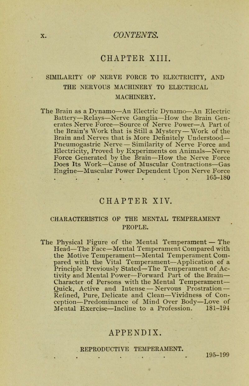 CHAPTER XIII. SIMILARITY OP NERVE FORCE TO ELECTRICITY, AND THE NERVOUS MACHINERY TO ELECTRICAL MACHINERY. The Brain as a D3'namo—An Electric Dynamo—An Electric Batterj'—Relays—Nerve Ganglia—How the Brain Gen- erates Nerve Force—Source of Nerve Power—A Part of the Brain’s Work that is Still a Mystery — Work of the Brain and Nerves that is More Definitely Understood— Pneumogastric Nerve—Similarity of Nerve Force and Electricity, Proved by Experiments on Animals—Nerve Force Generated by the Brain—How the Nerve Force Does Its Work—Cause of Muscular Contractions—Gas Engine—Muscular Power Dependent Upon Nerv’e Force ...... 165-180 CHAPTER XIV. CHARACTERISTICS OF THE MENTAL TEMPERAMENT PEOPLE. The Physical Figure of the Mental Temperament — The Head—The Face—Mental Temperament Compared with the Motive Temperament—Mental Temperament Com- pared with the Vital Temperament—Application of a Principle Previously Stated—The Temperament of Ac- tivity and Mental Power—Forward Part of the Brain— Character of Persons with the Mental Temperament— Quick, Active and Intense — Nervous Prostration — Refined, Pure, Delicate and Clean—Vividness of Con- ception—Predominance of Mind Over Body—Love of Mental Exercise—Incline to a Profession. 181-194 APPENDIX. REPRODUCTIVE TEMPERAMENT. 195-199