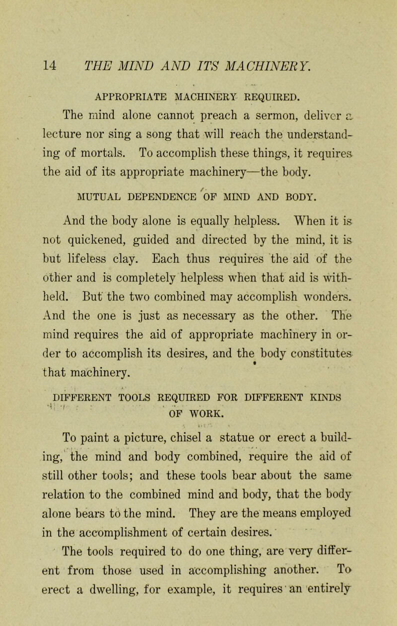 APPROPRIATE MACHINERY REQUIRED. The mind alone cannot preach a sermon, deliver a lecture nor sing a song that will reach the understand- ing of mortals. To accomplish these things, it requires the aid of its appropriate machinery—the body. MUTUAL DEPENDENCE'op MIND AND BODY. And the body alone is equally helpless. When it is not quickened, guided and directed by the mind, it is but lifeless clay. Each thus requires the aid of the other and is completely helpless when that aid is with- held. But the two combined may accomplish wonders. And the one is just as necessary as the other. The mind requires the aid of appropriate machinery in or- der to accomplish its desires, and the body constitutes that machinery. DIFFERENT TOOLS REQUIRED FOR DIFFERENT KINDS * ' OP WORK. To paint a picture, chisel a statue or erect a build- ing, the mind and body combined, require the aid of still other tools; and these tools bear about the same relation to the combined mind and body, that the body alone bears to the mind. They are the means employed in the accomplishment of certain desires. The tools required to do one thing, are very differ- ent from those used in accomplishing another. To erect a dwelling, for example, it requires' an entirely