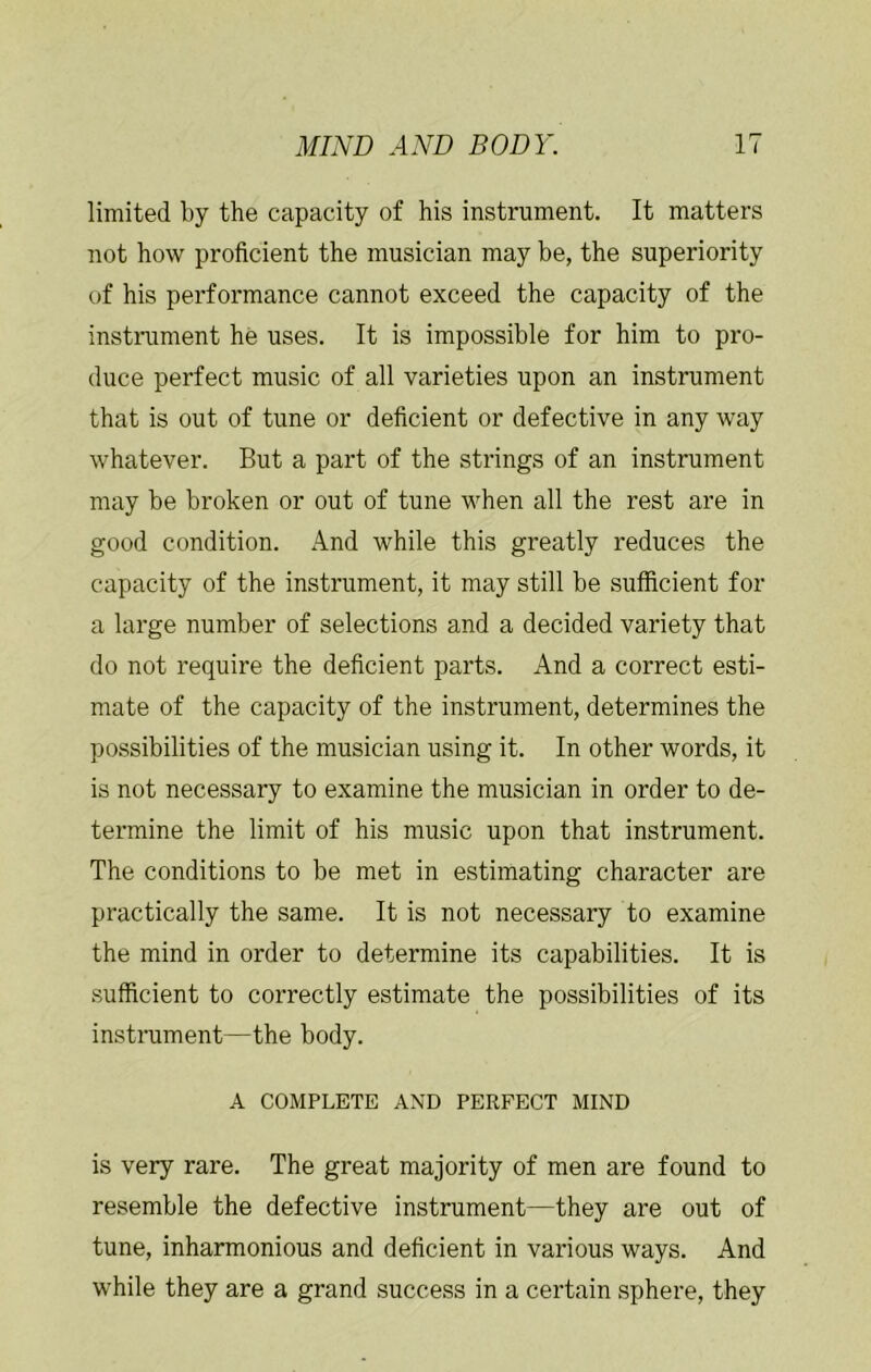 limited by the capacity of his instrument. It matters not how proficient the musician may be, the superiority of his performance cannot exceed the capacity of the instniment he uses. It is impossible for him to pro- duce perfect music of all varieties upon an instrument that is out of tune or deficient or defective in any way whatever. But a part of the strings of an instrument may be broken or out of tune when all the rest are in good condition. And while this greatly reduces the capacity of the instrument, it may still be sufficient for a large number of selections and a decided variety that do not require the deficient parts. And a correct esti- mate of the capacity of the instrument, determines the possibilities of the musician using it. In other words, it is not necessary to examine the musician in order to de- termine the limit of his music upon that instrument. The conditions to be met in estimating character are practically the same. It is not necessary to examine the mind in order to determine its capabilities. It is sufficient to correctly estimate the possibilities of its instiniment—the body. A COMPLETE AND PERFECT MIND is very rare. The great majority of men are found to resemble the defective instrument—they are out of tune, inharmonious and deficient in various ways. And while they are a grand success in a certain sphere, they