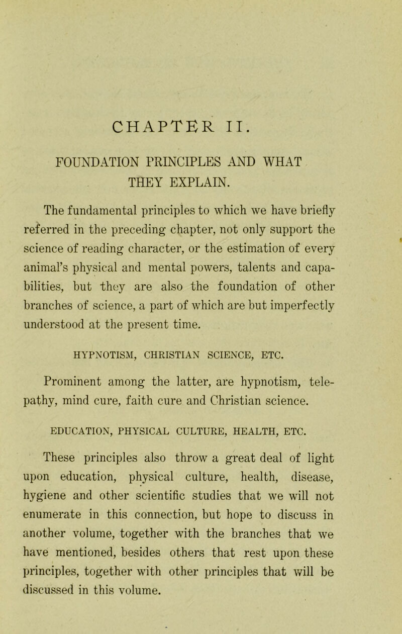 FOUNDATION PRINCIPLES AND WHAT THEY EXPLAIN. The fundamental principles to which we have briefly referred in the preceding chapter, not only support the science of reading character, or the estimation of every animal’s physical and mental powers, talents and capa- bilities, but they are also the foundation of other branches of science, a part of which are but imperfectly understood at the present time. HYPNOTISM, CHRISTIAN SCIENCE, ETC. Prominent among the latter, are hypnotism, tele- pathy, mind cure, faith cure and Christian science. EDUCATION, PHYSICAL CULTURE, HEALTH, ETC. These principles also throw a great deal of light upon education, physical culture, health, disease, hygiene and other scientific studies that we will not enumerate in this connection, but hope to discuss in another volume, together with the branches that we have mentioned, besides others that rest upon these principles, together with other principles that will be discussed in this volume.