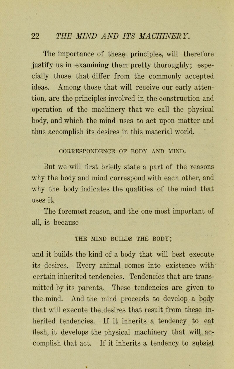 The importance of these principles, will therefore justify us in examining them pretty thoroughly; espe- cially those that differ from the commonly accepted ideas. Among those that will receive our early atten- tion, are the principles involved in the construction and operation of the machinery that we call the physical body, and which the mind uses to act upon matter and thus accomplish its desires in this material world. CORRESPONDENCE OF BODY AND MIND. But we will first briefly state a part of the reasons why the body and mind correspond with each other, and why the body indicates the qualities of the mind that uses it. The foremost reason, and the one most important of all, is because THE MIND BUILDS THE BODY; and it builds the kind of a body that will best execute its desires. Every animal comes into existence with- certain inherited tendencies. Tendencies that are trans- mitted by its parents. These tendencies are given to the mind. And the mind proceeds to develop a body that will execute the desires that result from these in- herited tendencies. If it inherits a tendency to eat flesh, it develops the physical machinery that will ac- complish that act. If it inherits a tendency to subsist