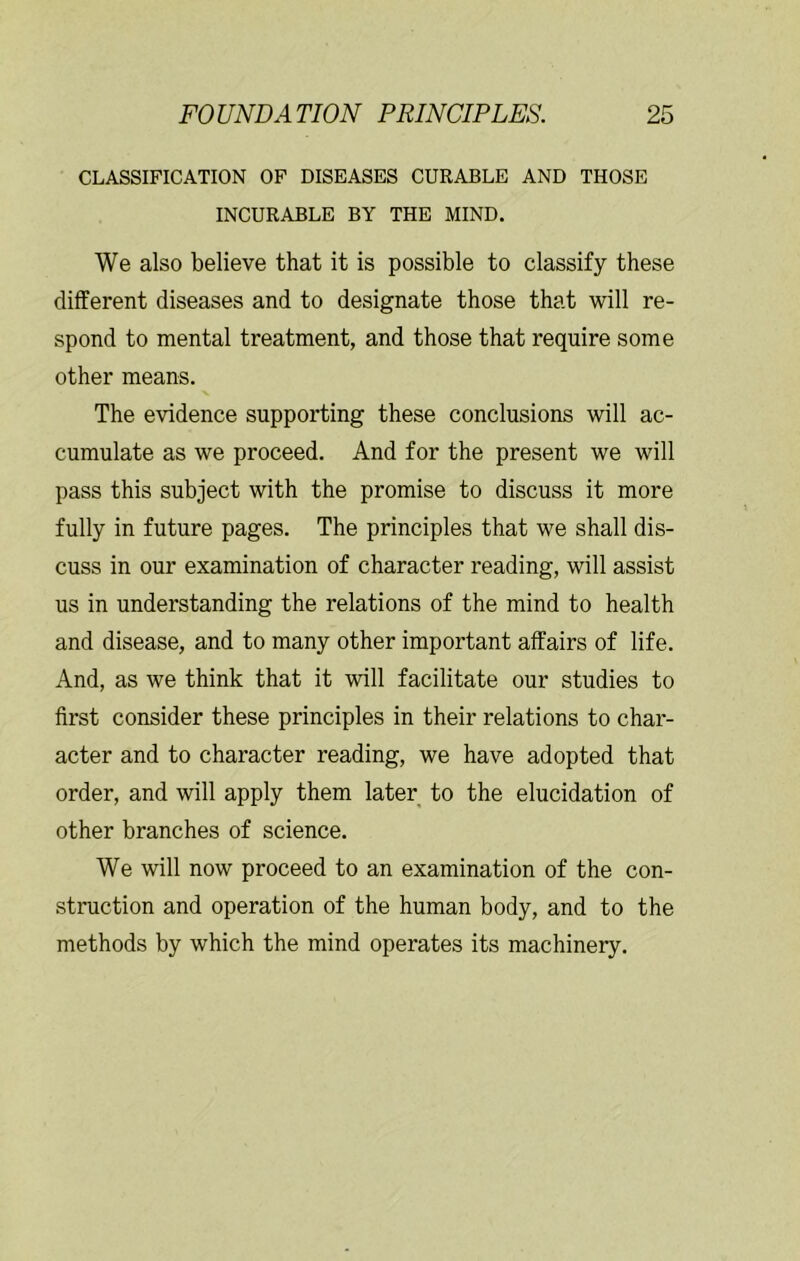 CLASSIFICATION OF DISEASES CURABLE AND THOSE INCURABLE BY THE MIND. We also believe that it is possible to classify these different diseases and to designate those that will re- spond to mental treatment, and those that require some other means. The evidence supporting these conclusions will ac- cumulate as we proceed. And for the present we will pass this subject with the promise to discuss it more fully in future pages. The principles that we shall dis- cuss in our examination of character reading, will assist us in understanding the relations of the mind to health and disease, and to many other important affairs of life. And, as we think that it will facilitate our studies to first consider these principles in their relations to char- acter and to character reading, we have adopted that order, and will apply them later to the elucidation of other branches of science. We will now proceed to an examination of the con- struction and operation of the human body, and to the methods by which the mind operates its machinery.