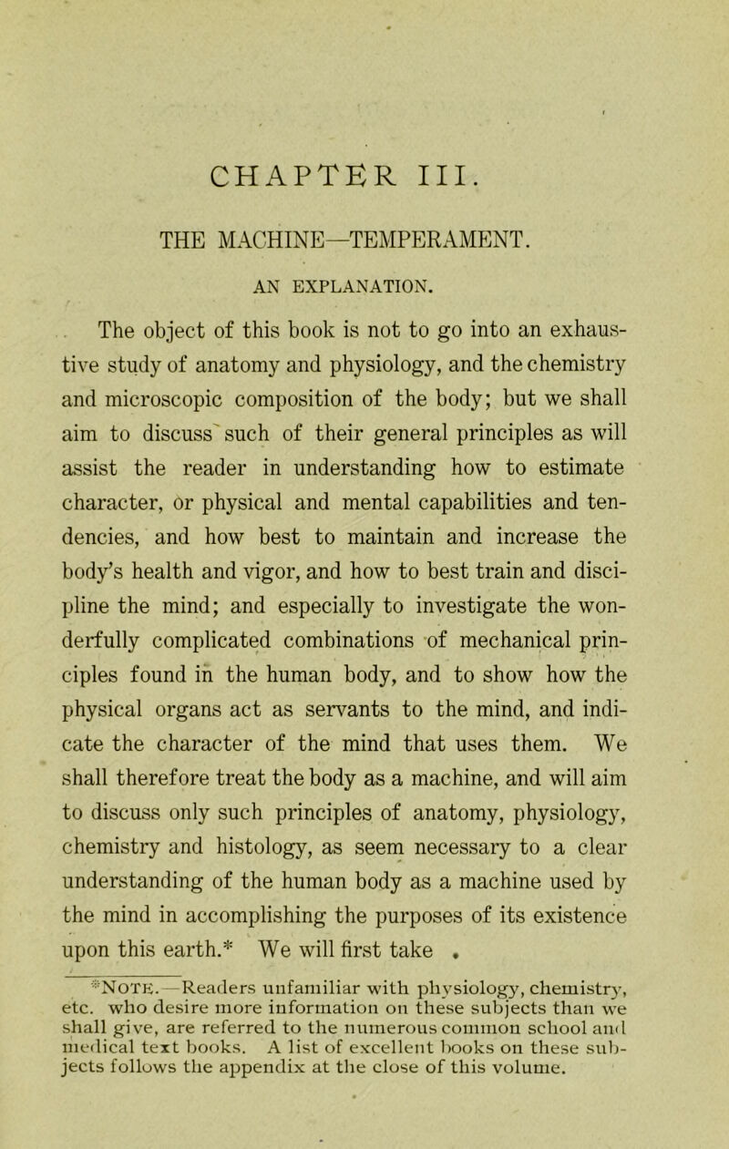 THE MACHINE—TEMPERAMENT. AN EXPLANATION. The object of this book is not to go into an exhaus- tive study of anatomy and physiology, and the chemistry and microscopic composition of the body; but we shall aim to discuss' such of their general principles as will assist the reader in understanding how to estimate character, or physical and mental capabilities and ten- dencies, and how best to maintain and increase the body’s health and vigor, and how to best train and disci- pline the mind; and especially to investigate the won- derfully complicated combinations of mechanical prin- ciples found in the human body, and to show how the physical organs act as servants to the mind, and indi- cate the character of the mind that uses them. We shall therefore treat the body as a machine, and will aim to discuss only such principles of anatomy, physiology, chemistry and histology, as seem necessary to a clear understanding of the human body as a machine used by the mind in accomplishing the purposes of its existence upon this earth.* We will first take , ■•Notk.—Readers unfamiliar with physiology, chemistr}-, etc. who desire more information on these subjects than we shall give, are referred to the numerous common school anil medical text books. A list of excellent books on these sub- jects follows the ajjpendix at the close of this volume.