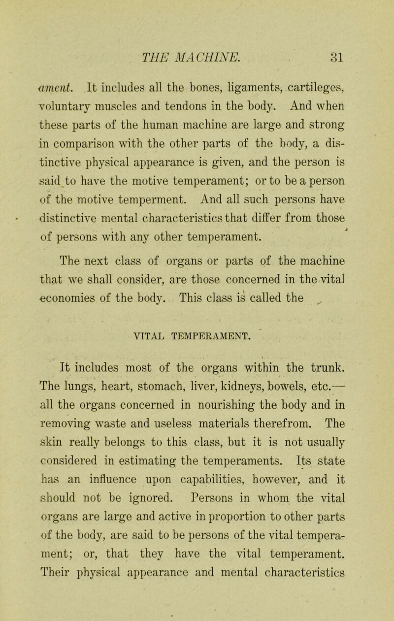 <imcnt. It includes all the bones, ligaments, cartileges, voluntary muscles and tendons in the body. And when these parts of the human machine are large and strong in comparison with the other parts of the body, a dis- tinctive physical appearance is given, and the person is said to have the motive temperament; or to be a person of the motive temperment. And all such persons have distinctive mental characteristics that differ from those of persons with any other temperament. The next class of organs or parts of the machine that we shall consider, are those concerned in the vital economies of the body. This class is called the VITAL TEMPERAMENT. It includes most of the organs within the trunk. The lungs, heart, stomach, liver, kidneys, bowels, etc.— all the organs concerned in nourishing the body and in removing waste and useless materials therefrom. The skin really belongs to this class, but it is not usually considered in estimating the temperaments. Its state has an influence upon capabilities, however, and it should not be ignored. Persons in whom the vital organs are large and active in proportion to other parts of the body, are said to be persons of the vital tempera- ment; or, that they have the vital temperament. Their physical appearance and mental characteristics