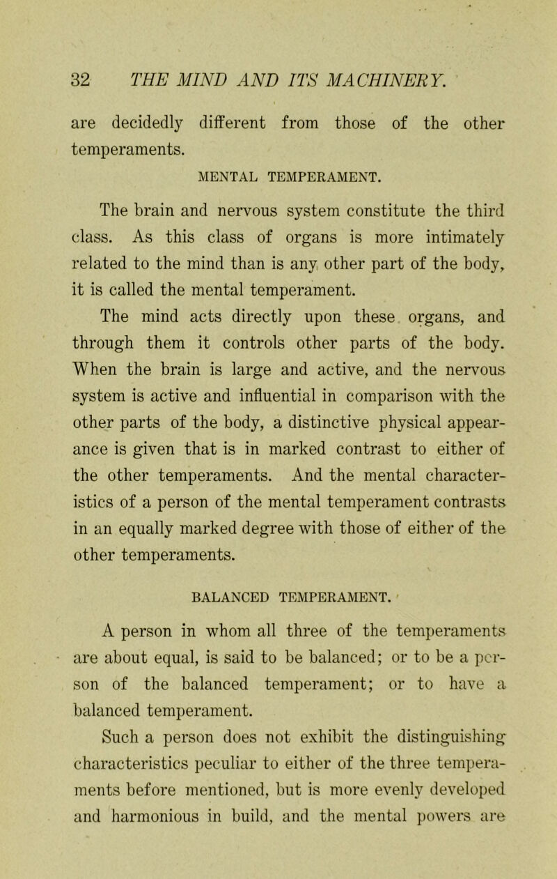 are decidedly different from those of the other temperaments. MENTAL TEMPERAMENT. The brain and nervous system constitute the third class. As this class of organs is more intimately related to the mind than is any, other part of the body, it is called the mental temperament. The mind acts directly upon these organs, and through them it controls other parts of the body. When the brain is large and active, and the nervous system is active and influential in comparison with the other parts of the body, a distinctive physical appear- ance is given that is in marked contrast to either of the other temperaments. And the mental character- istics of a person of the mental temperament contrasts in an equally marked degree with those of either of the other temperaments. BALANCED TEMPERAMENT. A person in whom all three of the temperaments are about equal, is said to be balanced; or to be a per- son of the balanced temperament; or to have a balanced temperament. Such a person does not exhibit the distinguishing characteristics peculiar to either of the three tempera- ments before mentioned, but is more evenly developed and harmonious in build, and the mental powers are