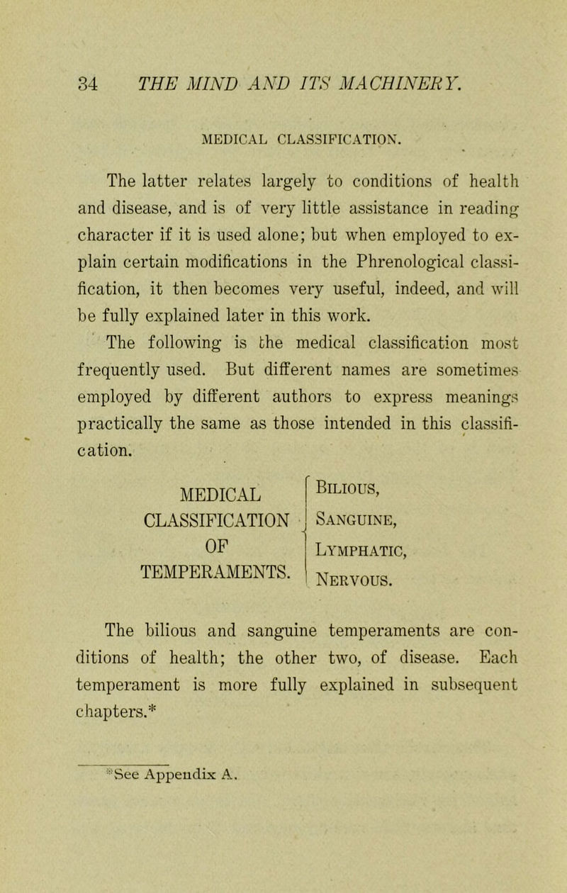 MEDICAL CLASSIFICATION. The latter relates largely to conditions of health and disease, and is of very little assistance in reading character if it is used alone; but when employed to ex- plain certain modifications in the Phrenological classi- fication, it then becomes very useful, indeed, and will be fully explained later in this work. The following is the medical classification most frequently used. But different names are sometimes employed by different authors to express meanings practically the same as those intended in this classifi- cation. MEDICAL CLASSIFICATION OF TEMPERAMENTS. Bilious, Sanguine, Lymphatic, Nervous. The bilious and sanguine temperaments are con- ditions of health; the other two, of disease. Each temperament is more fully explained in subsequent chapters.* '■See Appendix A.