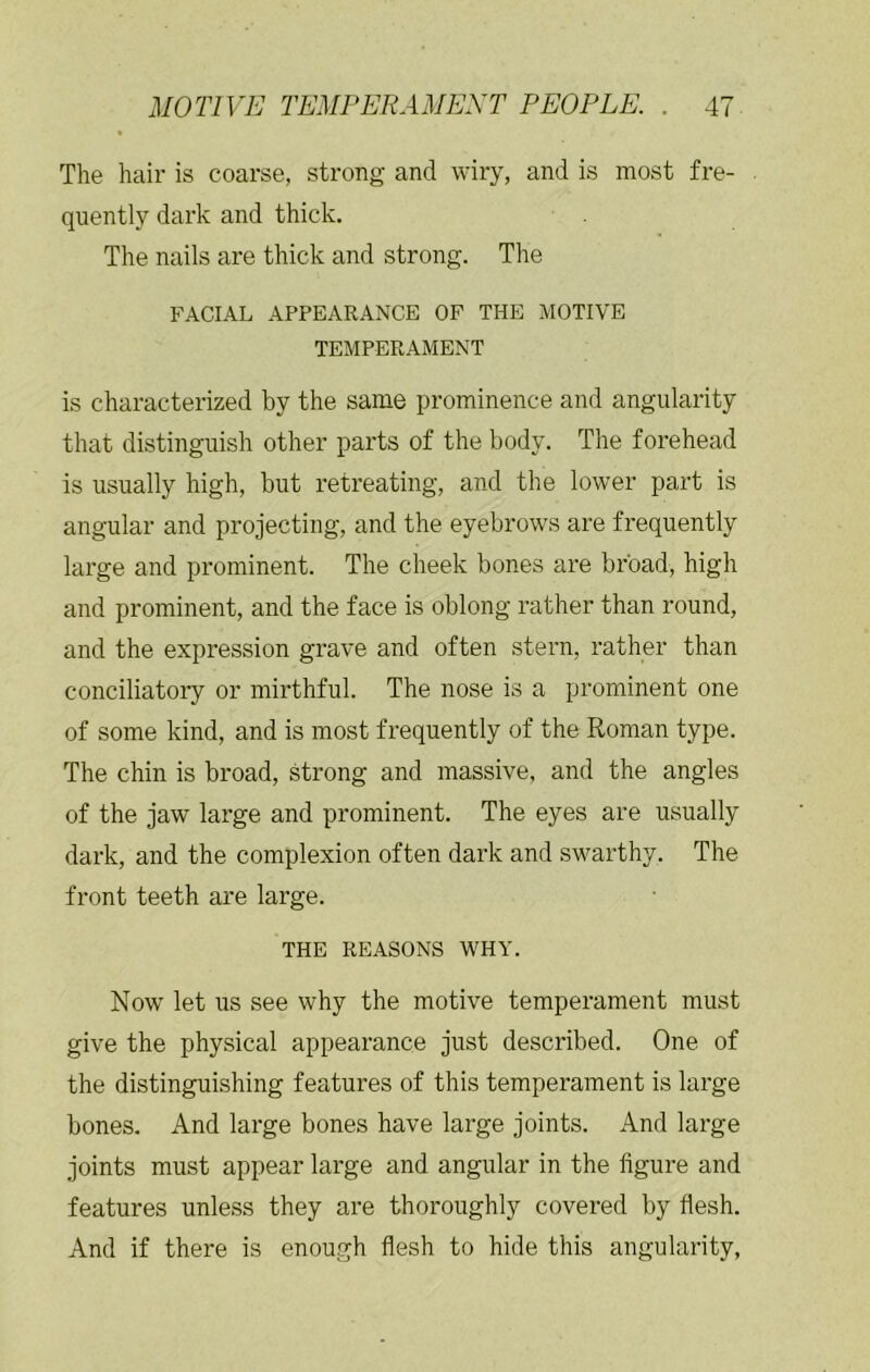 The hair is coarse, strong and wiry, and is most fre- quently dark and thick. The nails are thick and strong. The FACIAL APPEARANCE OF THE MOTIVE TEMPERAMENT is characterized by the same prominence and angularity that distinguish other parts of the body. The forehead is usually high, but retreating, and the lower part is angular and projecting, and the eyebrows are frequently large and prominent. The cheek bones are broad, high and prominent, and the face is oblong rather than round, and the expression grave and often stern, rather than conciliatoiy or mirthful. The nose is a prominent one of some kind, and is most frequently of the Roman type. The chin is broad, strong and massive, and the angles of the jaw large and prominent. The eyes are usually dark, and the complexion often dark and swarthy. The front teeth are large. THE REASONS WHY. Now’ let us see why the motive temperament must give the physical appearance just described. One of the distinguishing features of this temperament is large bones. And large bones have large joints. And large joints must appear large and angular in the figure and features unless they are thoroughly covered by flesh. And if there is enough flesh to hide this angularity.